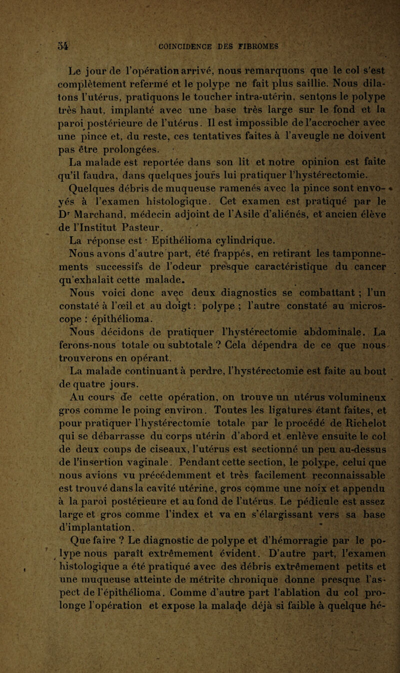 Le jour de l’opération arrivé, nous remarquons que le col s’est complètement refermé et le polype ne fait plus saillie. Nous dila¬ tons l’utérus, pratiquons le toucher intra-utérin, sentons le polype très haut, implanté avec une base très large sur le fond et la paroi postérieure de l’utérus. Il est impossible de l’accrocher avec une pince et, du reste, ces tentatives faites à l’aveugle ne doivent pas être prolongées. La malade est reportée dans son lit et notre opinion est faite qu’il faudra, dans quelques jours lui pratiquer l’hystérectomie. Quelques débris de muqueuse ramenés avec la pince sont envo¬ yés à l’examen histologique. Cet examen est pratiqué par le Dr Marchand, médecin adjoint de l’Asile d’aliénés, et ancien élève de l'Institut Pasteur. La réponse est • Epithélioma cylindrique. Nous avons d’autre part, été frappés, en retirant les tamponne¬ ments successifs de l’odeur presque caractéristique du cancer qu’exhalait cette malade. Nous voici donc avec deux diagnostics se combattant ; l’un constaté à l’œil et au doigt : polype ; l’autre constaté au micros¬ cope : épithélioma. Nous décidons de pratiquer l’hystérectomie abdominale. La ferons-nous totale ou subtotale ? Cela dépendra de ce que nous trouverons en opérant. La malade continuant à perdre, F hystérectomie est faite au bout de quatre jours. Au cours de cette opération, on trouve un utérus volumineux gros comme le poing environ. Toutes les ligatures étant faites, et pour pratiquer l’hystérectomie totale par le procédé de Richelot qui se débarrasse du corps utérin d’abord et enlève ensuite le col de deux coups de ciseaux, l’utérus est sectionné un peu au-dessus de l’insertion vaginale. Pendant cette section, le polype, celui que nous avions vu précédemment et très facilement reconnaissable est trouvé dans la cavité utérine, gros comme une noix et appendu à la paroi postérieure et au fond de l’utérus. Le pédicule est assez large et gros comme l’index et va en s'élargissant vers sa base d’implantation. Que faire ? Le diagnostic de polype et d’hémorragie par le po¬ lype nous paraît extrêmement évident. D’autre part, l’examen histologique a été pratiqué avec deâ débris extrêmement petits et une muqueuse atteinte de métrite chronique donne presque l’as¬ pect de l’épithélioma. Gomme d’autre part l’ablation du col pro¬ longe l’opération et expose la mala4e déjà si faible à quelque hé-