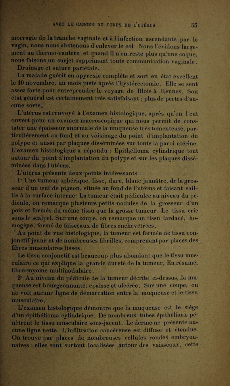 morragie de la tranche vaginale et à l’infection ascendante par le vagin, nous nous abstenons d’enlever le col. Nous l’évidons large¬ ment au thermo-cautère et quand il n’en reste plus qu’une coque, nous faisons un surjet supprimant toute communication vaginale. Drainage et suture pariétale, La malade guérit en apyrexie complète et sort en état excellent le 10 novembre, un mois juste après 1’ hystérectomie. Elle se sent assez forte pour entreprendre le voyage de Blois à Rennes. Son état général est certainement très satisfaisant ; plus de pertes d’au¬ cune sorte. L’utérus est renvoyé à l’examen histologique, après qu’on l’eut ouvert pour un examen macroscopique qui nous permit de cons¬ tater une épaisseur anormale delà muqueuse très tomenteuse, par¬ ticulièrement au fond et au voisinage du point d’implantation du polype et aussi par plaques disséminées sur toute la paroi utérine. L’examen histologique a répondu : Epithélioma cylindrique tout autour du point d’implantation du polype et sur les plaques dissé¬ minées dans l’utérus. v L’utérus présente deux points intéressants : 1° Une tumeur sphérique, lisse, dure, blanc jaunâtre, de la gros¬ seur d’un œuf de pigeon, située au fond de l'utérus et faisant sail¬ lie à la surface interne. La tumeur était pédiculée au niveau du pé¬ dicule, on remarque plusieurs petits nodules de la grosseur d’un pois et formés du même tissu que la grosse tumeur. Le tissu crie sous le scalpel. Sur une coupe, on remarque un tissu lardacé, ho- mogèpe, formé de faisceaux de fibres enchevêtrées. ' Au point de vue histologique, la tumeur est formée de tissu con¬ jonctif jeune et de nombreuses fibrilles, comprenant par places des fibres musculaires lisses. Le tissu conjonctif est beaucoup plus abondant que le tissu mus¬ culaire ce qui explique la grande dureté de la tumeur, En résumé, fibro-myome multinodulaire. 2° Au niveau du pédicule de la tumeur décrite ci-dessus, la mu¬ queuse est bourgeonnante, épaisse et ulcérée. Sur une coupe, on ne voit aucune ligne de démarcation entre la muqueuse et le tissu musculaire. L’examen histologique démontre que la muqueuse est le siège d’un épithélioma cylindrique. De nombreux tubes épithéliaux pé¬ nètrent le tissu musculaire sous-jaçent. Le derme ne présente au¬ cune ligne nette. L’infiltration cancéreuse est diffuse et étendue. On trouve par places de nombreuses cellules rondes embryon¬ naires ; elles sont surtout localisées autour des vaisseaux, cette