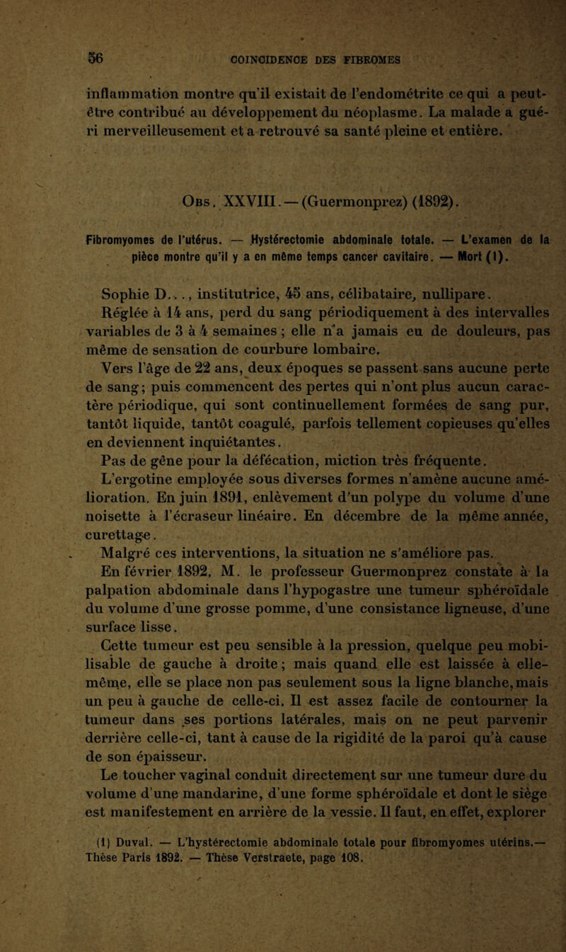 inflammation montre qu’il existait de l’endométrite ce qui a peut- être contribué au développement du néoplasme. La malade a gué¬ ri merveilleusement et a retrouvé sa santé pleine et entière. Obs . XXVIII. — (Guermonprez) (1892). Fibromyomes de l’utérus. — Hystérectomie abdominale totale. — L’examen de la pièce montre qu’il y a en même temps cancer cavitaire. — Mort (I). Sophie D.^ ., institutrice, 45 ans, célibataire, nullipare. Réglée à 14 ans, perd du sang périodiquement à des intervalles variables de 3 à 4 semaines ; elle n’a jamais eu de douleurs, pas même de sensation de courbure lombaire. Vers l’âge de 22 ans, deux époques se passent sans aucune perte de sang ; puis commencent des pertes qui n’ont plus aucun carac¬ tère périodique, qui sont continuellement formées de sang pur, tantôt liquide, tantôt coagulé, parfois tellement copieuses quelles en deviennent inquiétantes. Pas de gêne pour la défécation, miction très fréquente. L’ergotine employée sous diverses formes n’amène aucune amé¬ lioration. En juin 1891, enlèvement d’un polype du volume d’une noisette à l’écraseur linéaire. En décembre de la même année, curettage. Malgré ces interventions, la situation ne s’améliore pas. En février 1892, M. le professeur Guermonprez constate à la palpation abdominale dans l’hypogastre une tumeur sphéroïdale du volume d’une grosse pomme, d’une consistance ligneuse, d’une surface lisse. Cette tumeur est peu sensible à la pression, quelque peu mobi¬ lisable de gauche à droite ; mais quand elle est laissée à elle- même, elle se place non pas seulement sous la ligne blanche, mais un peu à gauche de celle-ci. Il est assez facile de contourner la tumeur dans ses portions latérales, mais on ne peut parvenir derrière celle-ci, tant à cause de la rigidité de la paroi qu’à cause de son épaisseur. Le toucher vaginal conduit directement sur une tumeur dure du volume d’une mandarine, d’une forme sphéroïdale et dont le siège est manifestement en arrière de la vessie. Il faut, en effet, explorer (1) Duval. — L'hystérectomie abdominale totale pour fibromyomes utérins.— Thèse Paris 1892. — Thèse Verstraete, page 108.