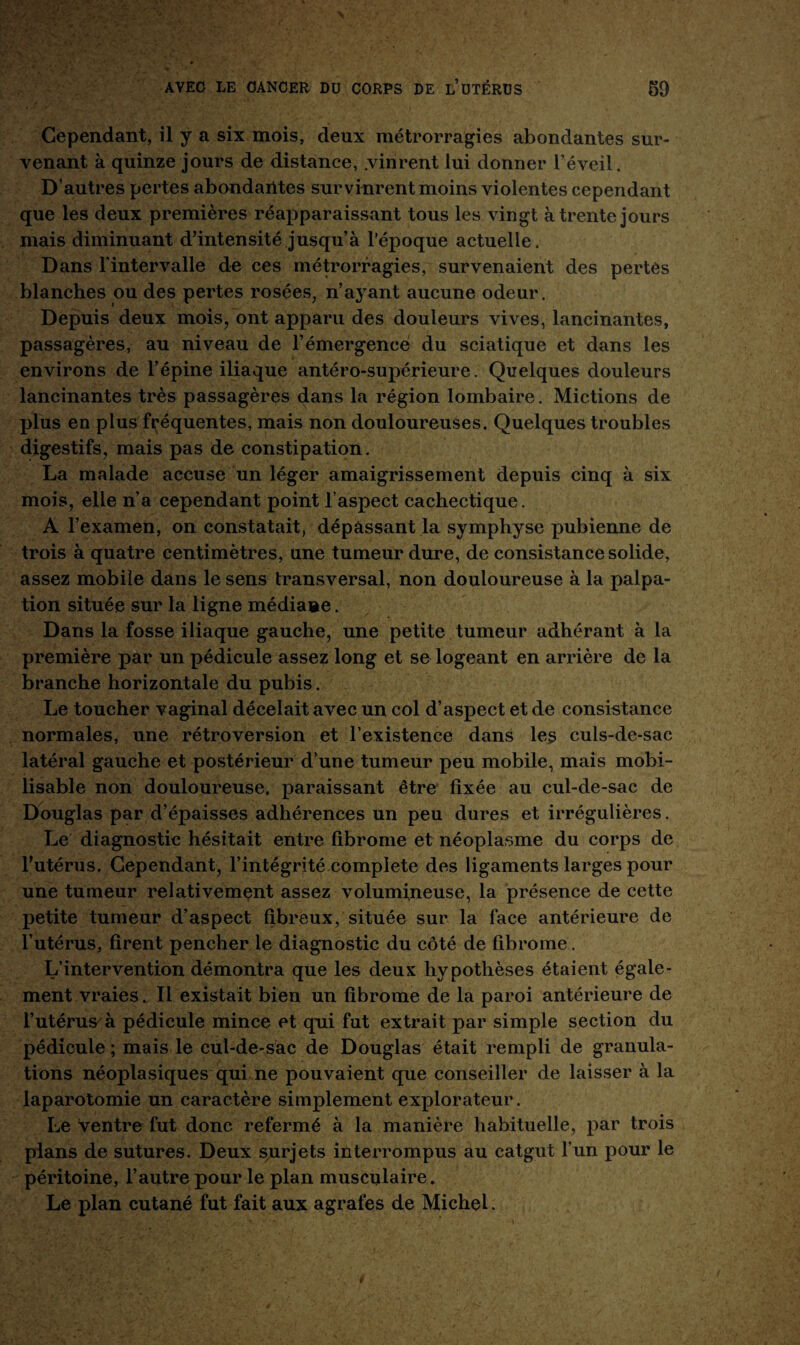 Cependant, il y a six mois, deux métrorragies abondantes sur¬ venant à quinze jours de distance, .vinrent lui donner l’éveil. D’autres pertes abondantes survinrent moins violentes cependant que les deux premières réapparaissant tous les vingt à trente jours mais diminuant d’intensité jusqu’à l’époque actuelle. Dans l'intervalle de ces métrorragies, survenaient des pertes blanches ou des pertes rosées, n’ayant aucune odeur. Depuis deux mois, ont apparu des douleurs vives, lancinantes, passagères, au niveau de l’émergence du sciatique et dans les environs de l’épine iliaque antéro-supérieure. Quelques douleurs lancinantes très passagères dans la région lombaire. Mictions de plus eu plus fréquentes, mais non douloureuses. Quelques troubles digestifs, mais pas de constipation. La malade accuse un léger amaigrissement depuis cinq à six mois, elle n’a cependant point l’aspect cachectique. A l’examen, on constatait, dépassant la symphyse pubienne de trois à quatre centimètres, une tumeur dure, de consistance solide, assez mobile dans le sens transversal, non douloureuse à la palpa¬ tion située sur la ligne médiane. Dans la fosse iliaque gauche, une petite tumeur adhérant à la première par un pédicule assez long et se logeant en arrière de la branche horizontale du pubis. Le toucher vaginal décelait avec un col d’aspect et de consistance normales, une rétroversion et l’existence dans les culs-de-sac latéral gauche et postérieur d’une tumeur peu mobile, mais mobi¬ lisable non douloureuse, paraissant être fixée au cul-de-sac de Douglas par d’épaisses adhérences un peu dures et irrégulières. Le diagnostic hésitait entre fibrome et néoplasme du corps de l’utérus. Cependant, l’intégrité complété des ligaments larges pour une tumeur relativement assez volumineuse, la présence de cette petite tumeur d’aspect fibreux, située sur la face antérieure de l’utérus, firent pencher le diagnostic du côté de fibrome. L’intervention démontra que les deux hypothèses étaient égale¬ ment vraies. Il existait bien un fibrome de la paroi antérieure de l’utérus à pédicule mince et qui fut extrait par simple section du pédicule ; mais le cul-de-sac de Douglas était rempli de granula¬ tions néoplasiques qui ne pouvaient que conseiller de laisser à la laparotomie un caractère simplement explorateur. Le ventre fut donc refermé à la manière habituelle, par trois plans de sutures. Deux syirjets interrompus au catgut l’un pour le péritoine, l’autre pour le plan musculaire. Le plan cutané fut fait aux agrafes de Michel.