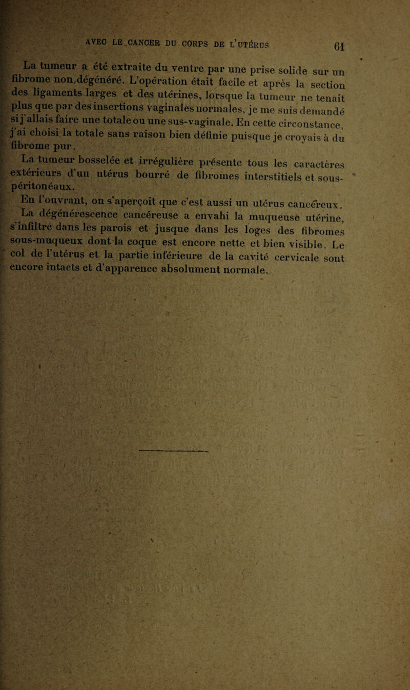 La tumeur a été extraite du ventre par une prise solide sur un fibrome non.dégénéré. L’opération était facile et après la section des ligaments larges et des utérines, lorsque la tumeur ne tenait plus que par des insertions vaginales normales, je me suis demandé si j’allais faire une totaleou une sus-vaginale. En cette circonstance, j ai choisi la totale sans raison bien définie puisque je croyais à du fibrome pur. La tumeur bosselée et irrégulière présente tous les caractères extérieurs d’un utérus bourré de fibromes interstitiels et sous- péritonéaux. En fouvrant, on s’aperçoit que c’est aussi un utérus cancéreux. La dégénérescence cancéreuse a envahi la muqueuse utérine, s infiltre dans les parois et jusque dans les loges des fibromes sous-muqueux dont la coque est encore nette et bien visible. Le col de l’utérus et la partie inférieure de la cavité cervicale sont encore intacts et d’apparence absolument normale.