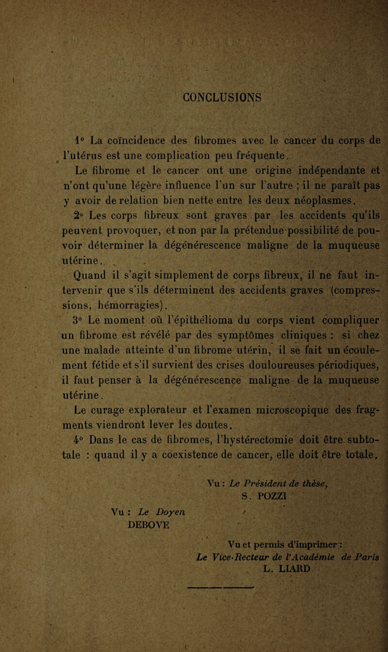 CONCLUSIONS 1° La coïncidence des fibromes avec le cancer du corps de l’utérus est une complication peu fréquente. Le fibrome et le cancer ont une origine indépendante et n’ont qu’une légère influence l’un sur l’autre ; il ne paraît pas y avoir de relation bien nette entre les deux néoplasmes. 2° Les corps fibreux sont graves par les accidents qu’ils peuvent provoquer, et non par la prétendue possibilité de pou¬ voir déterminer la dégénérescence maligne de la muqueuse utérine. ^ Quand il s’agit simplement de corps fibreux, il ne faut in¬ tervenir que s’ils déterminent des accidents graves (compres¬ sions, hémorragies). 3° Le moment où l’épithélioma du corps vient compliquer un fibrome est révélé par des symptômes cliniques : si chez une malade atteinte d’un fibrome utérin, il se fait un écoule¬ ment fétide et s’il survient des crises douloureuses périodiques, il faut penser à la dégénérescence maligne de la muqueuse utérine. Le curage explorateur et f examen microscopique des frag¬ ments viendront lever les doutes. 4° Dans le cas de fibromes, l’hystérectomie doit être subto¬ tale : quand il y a coexistence de cancer, elle doit être totale. Vu : Le Président de thèse, S. POZZI Vu : Le Doyen / DEBOYE Vu et permis d’imprimer : Le Vice-Recteur de VAcadémie de Paris L. LIARD