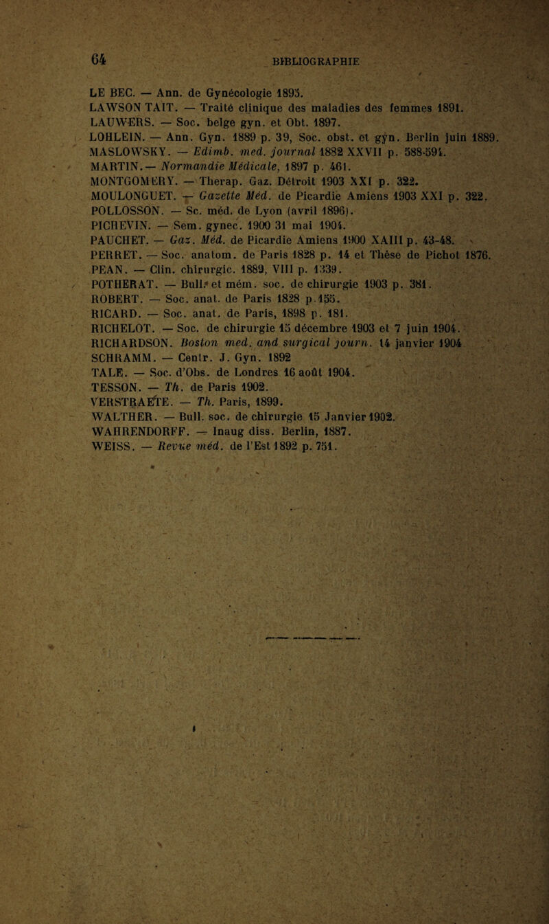 LE BEC. — Ann. de Gynécologie 1893. LAWSON TAIT. — Traité clinique des maladies des femmes 1891. LAUW-ERS. — Soc. belge gyn. et Obt. 1897. LOHLEIN. — Ann. Gyn. 1889 p. 39, Soc. obst. et gyn. Berlin juin 1889 MASLOWSKY. — Edimb. med. journal 1882 XXVII p. 588-391. MARTIN.— Normandie Médicale, 1897 p. 461. MONTGOMERY. — Therap. Gaz. Détroit 1903 XXI p. 322. MOULONGUET. — Gazette Mëd. de Picardie Amiens 1903 XXI p. 322. POLLOSSON. — Sc. méd. de Lyon (avril 1896). PICHEVIN. — Sem. gynec. 1900 31 mai 1904. PAUCHET. — Gaz. Méd. de Picardie Amiens 1900 XAIII p. 43-48. PERRET. — Soc. anatom. de Paris 1828 p. 14 et Thèse de Pichot 1876. PEAN. — Clin, chirurgie. 1889, VIII p. 1339. POTHERAT. — Bull? et mém. soc. de chirurgie 1903 p. 381. ROBERT. — Soc. anat. de Paris 1828 p 155. RICARD. — Soc. anat. de Paris, 1898 p. 181. RICHELOT. — Soc. de chirurgie 15 décembre 1903 et 7 juin 1904. RICHARDSON. Boston med. and surgical journ. 14 janvier 1904 SCHRAMM. — Cenir. J. Gyn. 1892 TALE. — Soc. d’Obs. de Londres 16 août 1904. TESSON. — Th. de Paris 1902. VERSTRAËTE. — Th. Paris, 1899. WALTHER. — Bull. soc. de chirurgie 15 Janvier 1902. WAHRENDORFF. — Inaug diss. Berlin, 1887. WEISS. — Revue méd. de l’Est 1892 p. 751.