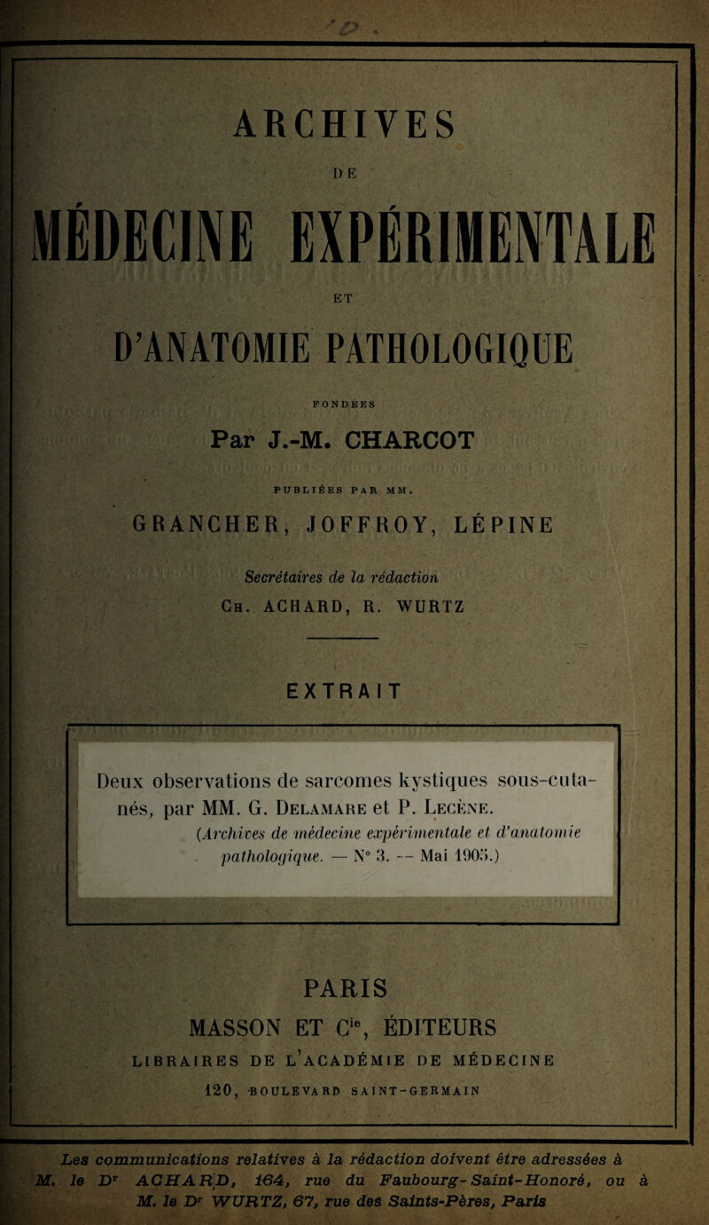 ARCHIVES D E MÉDECINE EXPÉRIMENTALE ET D’ANATOMIE PATHOLOGIQUE FONDEES Par J.-M. CHARCOT PUBLIEES PAR MM, GRANCHER, J O F F R OY, LÉPINE Secrétaires de la rédaction Ch. ACHARD, R. WURTZ EXTRAIT Deux observations de sarcomes kystiques sous-cuta¬ nés, par MM. G. Delamare et P. Lecène. (.Archives de médecine expérimentale et d’anatomie pathologique. — N° 3. — Mai 1905.) PARIS MASSON ET Cie, ÉDITEURS LIBRAIRES DE l’aCADÉMIE DE MÉDECINE 120, BOULEVARD SAINT-GERMAI N Les communications relatives à la rédaction doivent être adressées à M. le DT ACHAÜp, 164, rue du Faubourg- Saint-Honoré, ou à M. le Dv WURTZ, 67, rue des Saints-Pères, Paris