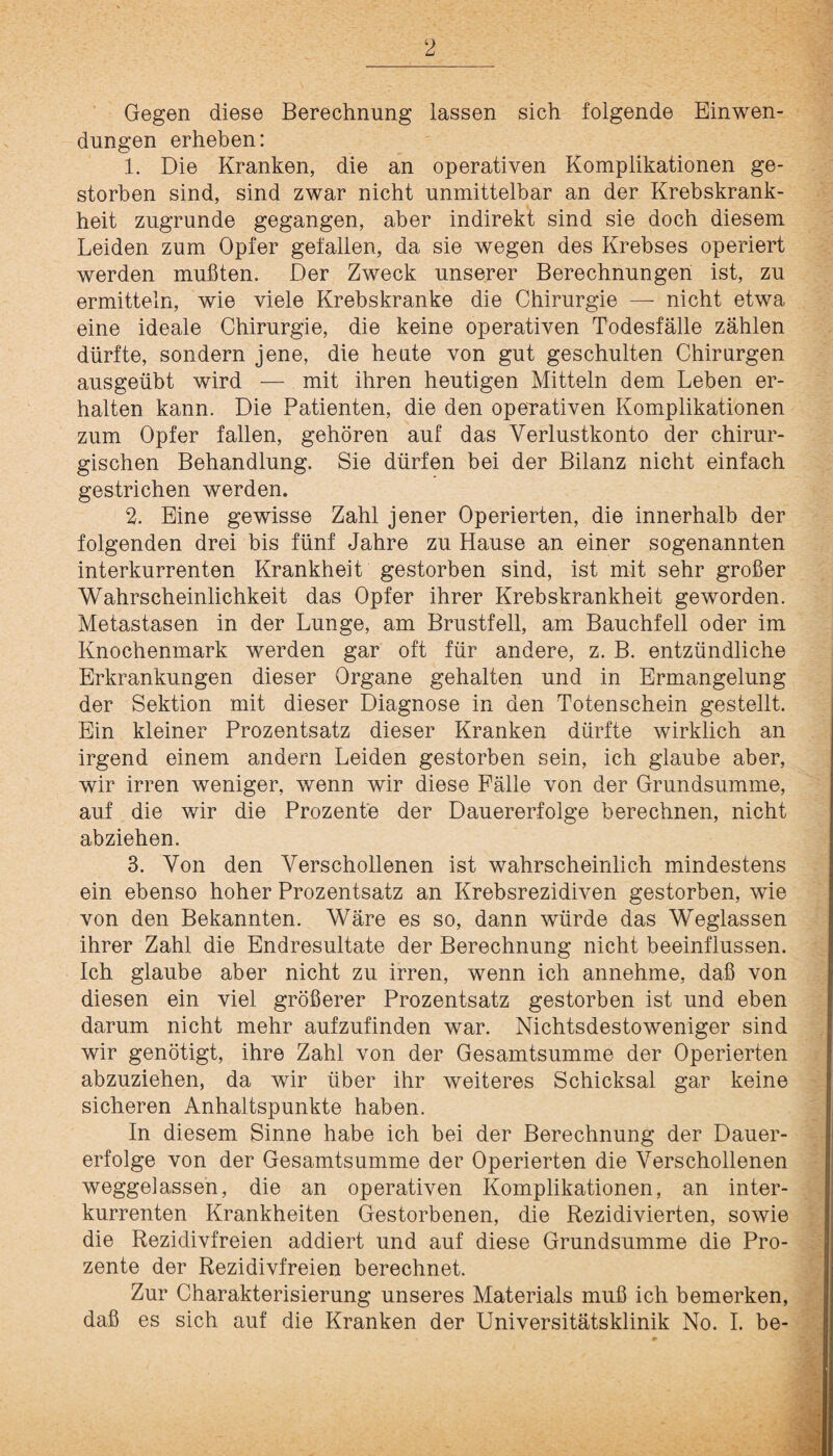 Gegen diese Berechnung lassen sich folgende Einwen¬ dungen erheben: 1. Die Kranken, die an operativen Komplikationen ge¬ storben sind, sind zwar nicht unmittelbar an der Krebskrank¬ heit zugrunde gegangen, aber indirekt sind sie doch diesem Leiden zum Opfer gefallen, da sie wegen des Krebses operiert werden mußten. Der Zweck unserer Berechnungen ist, zu ermitteln, wie viele Krebskranke die Chirurgie — nicht etwa eine ideale Chirurgie, die keine operativen Todesfälle zählen dürfte, sondern jene, die heute von gut geschulten Chirurgen ausgeübt wird — mit ihren heutigen Mitteln dem Leben er¬ halten kann. Die Patienten, die den operativen Komplikationen zum Opfer fallen, gehören auf das Verlustkonto der chirur¬ gischen Behandlung. Sie dürfen bei der Bilanz nicht einfach gestrichen werden. 2. Eine gewisse Zahl jener Operierten, die innerhalb der folgenden drei bis fünf Jahre zu Hause an einer sogenannten interkurrenten Krankheit gestorben sind, ist mit sehr großer Wahrscheinlichkeit das Opfer ihrer Krebskrankheit geworden. Metastasen in der Lunge, am Brustfell, am Bauchfell oder im Knochenmark werden gar oft für andere, z. B. entzündliche Erkrankungen dieser Organe gehalten und in Ermangelung der Sektion mit dieser Diagnose in den Totenschein gestellt. Ein kleiner Prozentsatz dieser Kranken dürfte wirklich an irgend einem andern Leiden gestorben sein, ich glaube aber, wir irren weniger, wenn wir diese Fälle von der Grundsumme, auf die wir die Prozente der Dauererfolge berechnen, nicht abziehen. 3. Von den Verschollenen ist wahrscheinlich mindestens ein ebenso hoher Prozentsatz an Krebsrezidiven gestorben, wie von den Bekannten. Wäre es so, dann würde das Weglassen ihrer Zahl die Endresultate der Berechnung nicht beeinflussen. Ich glaube aber nicht zu irren, wenn ich annehme, daß von diesen ein viel größerer Prozentsatz gestorben ist und eben darum nicht mehr aufzufinden war. Nichtsdestoweniger sind wir genötigt, ihre Zahl von der Gesamtsumme der Operierten abzuziehen, da wir über ihr weiteres Schicksal gar keine sicheren Anhaltspunkte haben. In diesem Sinne habe ich bei der Berechnung der Dauer¬ erfolge von der Gesamtsumme der Operierten die Verschollenen weggelassen, die an operativen Komplikationen, an inter¬ kurrenten Krankheiten Gestorbenen, die Rezidivierten, sowie die Rezidivfreien addiert und auf diese Grundsumme die Pro¬ zente der Rezidivfreien berechnet. Zur Charakterisierung unseres Materials muß ich bemerken, daß es sich auf die Kranken der Universitätsklinik No. I. be-