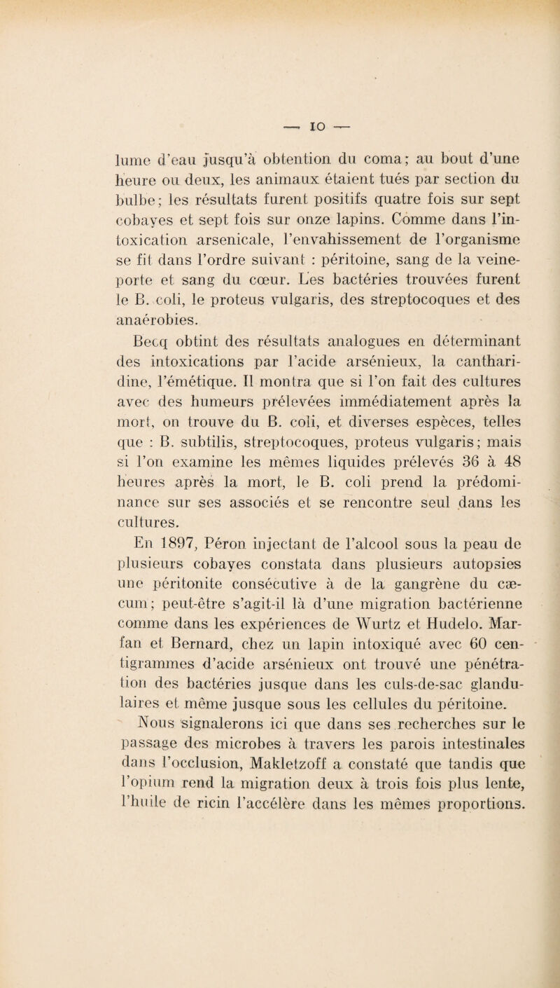 lume d’eau jusqu’à obtention du coma; au bout d’une heure ou deux, les animaux étaient tués par section du bulbe; les résultats furent positifs quatre fois sur sept cobayes et sept fois sur onze lapins. Comme dans l’in- toxication arsenicale, l’envahissement de l’organisme se fit dans l’ordre suivant : péritoine, sang de la veine- porte et sang du cœur. Les bactéries trouvées furent le B. coli, le proteus vulgaris, des streptocoques et des anaérobies. Becq obtint des résultats analogues en déterminant des intoxications par l’acide arsénieux, la canthari- dine, l’émétique. Il montra que si l’on fait des cultures avec des humeurs prélevées immédiatement après la mort, on trouve du B. coli, et diverses espèces, telles que : B. subtilis, streptocoques, proteus vulgaris; mais si l’on examine les mêmes liquides prélevés 36 à 48 heures après la mort, le B. coli prend la prédomi¬ nance sur ses associés et se rencontre seul dans les cultures. En 1897, Péron injectant de l’alcool sous la peau de plusieurs cobayes constata dans plusieurs autopsies une péritonite consécutive à de la gangrène du cæ¬ cum; peut-être s’agit-il là d’une migration bactérienne comme dans les expériences de Wurtz et Hudelo. Mar- fan et Bernard, chez un lapin intoxiqué avec 60 cen¬ tigrammes d’acide arsénieux ont trouvé une pénétra¬ tion des bactéries jusque dans les culs-de-sac glandu¬ laires et même jusque sous les cellules du péritoine. Nous signalerons ici que dans ses recherches sur le passage des microbes à travers les parois intestinales dans l’occlusion, Makletzoff a constaté que tandis que l’opium rend la migration deux à trois fois plus lente, l’huile de ricin l’accélère dans les mêmes proportions.