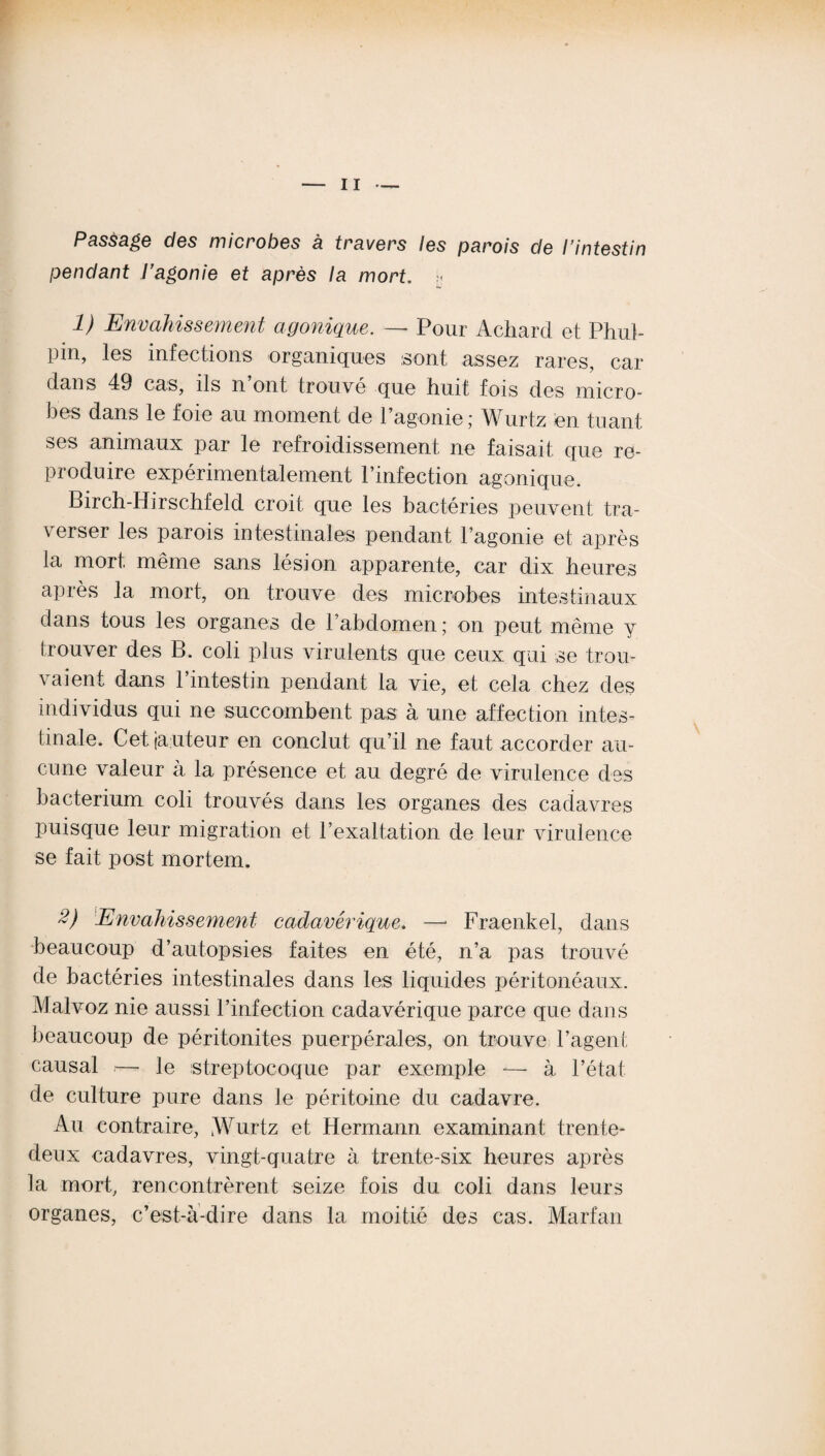 Passage des microbes à travers les parois de l’intestin pendant l’agonie et après la mort, h 1) Envahissement agonique. — Pour Achard et Phul- pin, les infections organiques sont assez rares, car dans 49 cas, ils n ont trouvé que huit fois des micro¬ bes dans le foie au moment de l’agonie ; Wurtz en tuant ses animaux par le refroidissement ne faisait que re¬ produire expérimentalement l’infection agonique. Birch-Hirschfeld croit que les bactéries peuvent tra¬ verser les parois intestinales pendant l’agonie et après la mort, même sans lésion apparente, car dix heures après la mort, on trouve des microbes intestinaux dans tous les organes de l’abdomen ; on peut même y trouver des B. coli plus virulents que ceux qui se trou¬ vaient dans 1 intestin pendant la vie, et cela chez des individus qui ne succombent pas à une affection intes¬ tinale. Cet (auteur en conclut qu’il ne faut accorder au¬ cune valeur à la présence et au degré de virulence des bacterium coli trouvés dans les organes des cadavres puisque leur migration et l’exaltation de leur virulence se fait post mortem. 2) Envahissement cadavérique. —■ Fraenkel, dans beaucoup d’autopsies faites en été, n’a pas trouvé de bactéries intestinales dans les liquides péritonéaux. Maivoz nie aussi l’infection cadavérique parce que dans beaucoup de péritonites puerpérales, on trouve l’agent causal — le streptocoque par exemple — à l’état de culture pure dans le péritoine du cadavre. Au contraire, jWurtz et Hermann examinant trente- deux cadavres, vingt-quatre à trente-six heures après la mort, rencontrèrent seize fois du coli dans leurs organes, c’est-à-dire dans la moitié des cas. Marfan