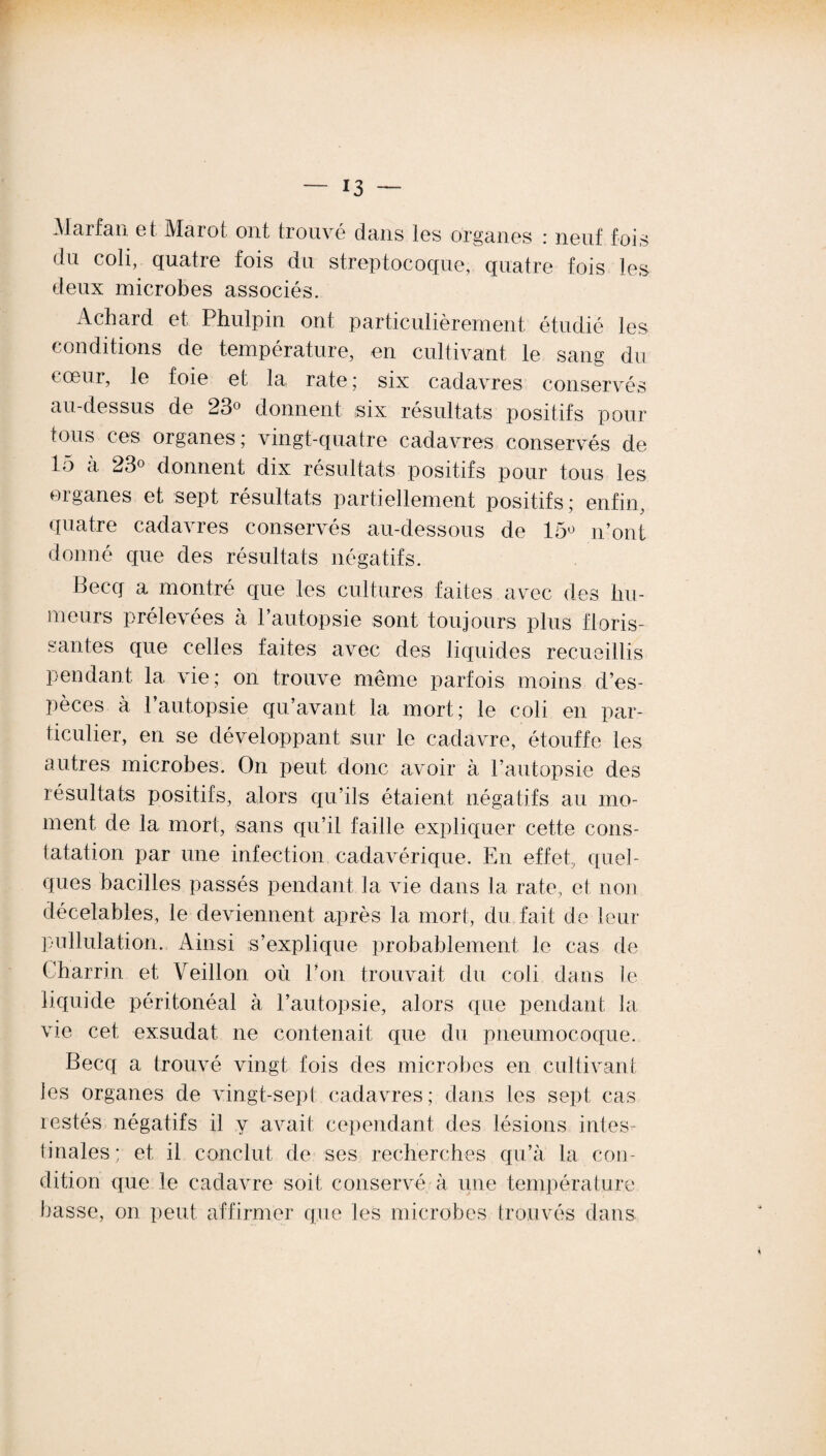 Marfan et Marot ont trouvé dans les organes : neuf fois du coli, quatre fois du streptocoque, quatre fois les deux microbes associés. Achard et Phulpin ont particulièrement étudié les conditions de température, en cultivant le sang du coeur, le foie et la rate ; six cadavres conservés au-dessus de 23° donnent ,six résultats positifs pour tous ces organes; vingt-quatre cadavres conservés de 15 à 23° donnent dix résultats positifs pour tous les oiganes et sept résultats partiellement positifs; enfin, quatre cadavres conservés au-dessous de 15° n’ont donné que des résultats négatifs. Becq a montré que les cultures faites avec des hu¬ meurs prélevées à l’autopsie sont toujours plus floris¬ santes que celles faites avec des liquides recueillis pendant la vie; on trouve même parfois moins d’es¬ pèces à l’autopsie qu’avant la mort; le coli en par¬ ticulier, en se développant sur le cadavre, étouffe les autres microbes. On peut donc avoir à l’autopsie des résultats positifs, alors qu’ils étaient négatifs au mo¬ ment de la mort, sans qu’il faille expliquer cette cons¬ tatation par une infection cadavérique. En effet, quel¬ ques bacilles passés pendant la vie dans la rate., et non décelables, le deviennent après la mort, du fait de leur pullulation. Ainsi s’explique probablement le cas de Charrin et Veillon où l’on trouvait du coli dans le liquide péritonéal à l’autopsie, alors que pendant la vie cet exsudât, ne contenait que du pneumocoque. Becq a trouvé vingt fois des microbes en cultivant les organes de vingt-sept cadavres; dans les sept cas lestés négatifs il y avait cependant des lésions intes¬ tinales; et il conclut de ses recherches qu’à la con¬ dition que le cadavre soit conservé à une température basse, on peut affirmer que les microbes trouvés dans