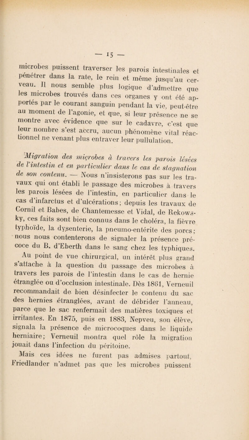 microbes puissent traverser les parois intestinales et Pénétrer dans la rate, le rein et même jusqu’au cer¬ veau. Il nous semble plus logique d’admettre que les microbes trouvés dans ces organes y ont été ap¬ portés par le courant sanguin pendant la vie, peut-être au moment de 1 agonie, et que, si leur présence ne se montre avec évidence que sur le cadavre, c’est que leur nombre s’est accru, aucun phénomène vital réac¬ tionnel ne venant plus entraver leur pullulation. Migration des miçrobes à travers tes parois Usées de Vintestin et en particulier dans le cas de stagnation de son contenu. •— Nous n’insisterons pas sur les tra¬ vaux qui ont établi le passage des microbes à travers les parois lésées de l’intestin, en particulier dans le cas d infarctus et d ulcérations ; depuis les travaux de Cornil et Babes, de Chantemesse et Vidal, de Rekows- ky> cos faits sont bien connus dans le choléra, la fièvre typhoïde, la dysenterie, la pneumo-entérite des porcs ; nous nous contenterons de signaler la présence pré¬ coce du B. d’Eberth dans le sang chez les typhiques. ^ Au voint. de vue chirurgical, un intérêt plus grand s attache à la question du passage des microbes à travers les parois de l’intestin dans le cas de hernie étranglée ou d occlusion intestinale. Dès 1861, Verneuil recommandait de bien désinfecter le contenu du sac des hernies étranglées, avant de débrider l’anneau, parce que le sac renfermait des matières toxiques et irritantes. En 1875, puis en 1883, Nepveu, son élève, signala la présence de microcoques dans le liquide herniaire; Verneuil montra quel rôle la migration jouait dans l’infection du péritoine. Mais ces idées ne furent pas admises partout, Friedlander n’admet pas que les microbes puissent