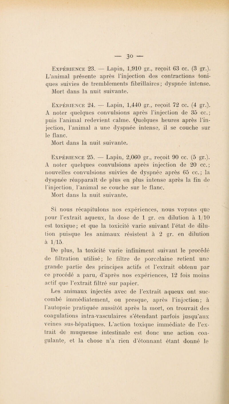 Expérience 23. — Lapin, 1,910 gr., reçoit 63 cc. (3 gr.). L’animal présente après l’injection des contractions toni¬ ques suivies de tremblements fibrillaires ; dyspnée intense. Mort dans la nuit suivante. Expérience 24. — Lapin, 1,440 gr., reçoit 72 cc. (4 gr.). A noter quelques convulsions après l’injection de 35 cc.; puis l’animal redevient calme. Quelques heures après l’in¬ jection, l’animal a une dyspnée intense, il se couche sur le flanc. Mort dans la nuit suivante. * Expérience 25. — Lapin, 2,060 gr., reçoit 90 cc. (5 gr.). A noter quelques convulsions après injection de 20 cc.; nouvelles convulsions suivies de dyspnée après 65 cc. ; la dyspnée réapparaît de plus en plus intense après la fin de l’injection, l’animal se couche sur le flanc. Mort dans la nuit suivante. Si nous récapitulons nos expériences, nous voyons que pour l’extrait aqueux, la dose de 4 gr. en dilution à 1/10 est toxique; et que la toxicité varie suivant l’état de dilu¬ tion puisque les animaux résistent à 2 gr. en dilution à 1/15. De plus, la toxicité varie infiniment suivant le procédé de filtration utilisé; le filtre de porcelaine retient une grande partie des principes actifs et l’extrait obtenu par ce procédé a paru, d’après nos expériences, 12 fois moins actif que l’extrait filtré sur papier. Les animaux injectés avec de l’extrait, aqueux ont suc¬ combé immédiatement, ou presque, après l’injection; à l’autopsie pratiquée aussitôt après la mort, on trouvait des coagulations intra-vasculaires s’étendant parfois jusqu’aux veines sus-hépatiques. L’action toxique immédiate de l’ex¬ trait de muqueuse intestinale est donc une action coa¬ gulante, et la chose n’a rien détonnant étant donné le