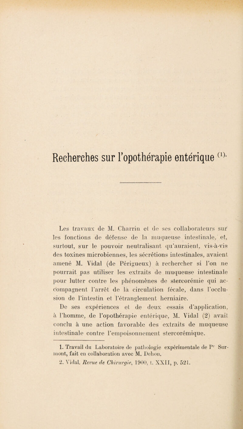 Recherches sur l’opothérapie entérique(1) 2- Les travaux de M. Charria et de ses collaborateurs sur les fonctions de défense de la muqueuse intestinale, et, surtout, sur le pouvoir neutralisant qu’auraient, vis-à-vis des toxines microbiennes, les sécrétions intestinales, avaient, amené M. Vidal (de Périgueux) à rechercher si l’on ne pourrait pas utiliser les extraits de muqueuse intestinale pour lutter contre les phénomènes de stercorémie qui ac¬ compagnent l’arrêt de la circulation fécale, dans l’occlu¬ sion de l’intestin et l’étranglement herniaire. De ses expériences et de deux essais d’application, à l’homme, de l’opothérapie entérique, M. Vidal (2) avait conclu à une action favorable des extraits de muqueuse intestinale contre l’empoisonnement stercorémique. 1. Travail du Laboratoire de pathologie expérimentale de Pr Sur¬ mont, fait en collaboration avec M. Dehon.