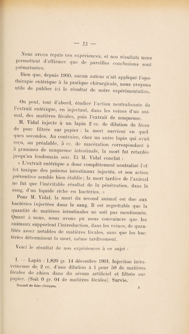 -Vous avons repris ces expériences, et nos résultats nous permettent d'affirmer que de pareilles conclusions sont prématurées. Bien que, depuis 1900, aucun auteur n’ait appliqué l’opo- therapie enterique à la pratique chirurgicale, nous croyons utile de publier ici le résultat de notre expérimentation. On peut, tout d’abord, étudier l’action neutralisante de l’extrait entérique, en injectant, dans les veines d’un ani¬ mal, des matières fécales, puis l’extrait de muqueuse. M. Vidal injecte à un lapin 2 cc. de dilution de fèces de porc filtrée sur papier : la mort survient en quel¬ ques secondes. Au contraire, chez un autre lapin qui avait reçu, au préalable, 5 cc. de macération correspondant à ° §rammes de muqueuse intestinale, la mort fut retardée jusqu’au lendemain soir. Et M. Vidal conclut : « L extrait entérique a donc complètement neutralisé ref¬ let toxique des poisons intestinaux injectés, et son action préventive semble bien établie; la mort tardive de l’animal ne fut que l’inévitable résultat de la pénétration, dans le sang, d’un liquide riche en bactéries. » Pouj M. \ idal, la mort du second animal est due aux bactéries injectées dans le sang. Il est regrettable que la quantité de matières intestinales ne soit pas mentionnée. Quant a nous, nous avons pu nous convaincre que les animaux supportent l’introduction, dans les veines, de quan¬ tités assez notables de matières fécales, sans que les bac- téiies déterminent la mort, même tardivement. Voici le résultat de nos expériences à ce sujet : h Lapin : 1,820 gr. 14 décembre 1901. Injection intra¬ veineuse de 2 cc. d’une dilution à 1 pour 50 de matières fécales de -chien dans du sérum artificiel et filtrée sur papier. (Soit 0 gr. 04 de matières fécales). Survie. Recueil de faits cliniques. ,