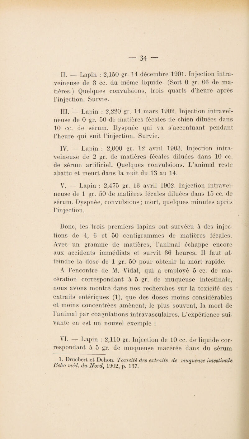 IL — Lapin : 2,150 gr. 14 décembre 1901. Injection intra¬ veineuse de 3 cc. du meme liquide. (Soit 0 gr. 06 de ma¬ tières.) Quelques convulsions, trois quarts d’heure après l’injection. Survie. III. — Lapin : 2,220 gr. 14 mars 1902. Injection intravei¬ neuse de 0 gr. 50 de matières fécales de chien diluées dans 10 ce. de sérum. Dyspnée qui va s’accentuant pendant l’heure qui suit l’injection. Survie. IV. — Lapin : 2,000 gr. 12 avril 1903. Injection intra¬ veineuse de 2 gr. de matières fécales diluées dans 10 cc. de sérum artificiel. Quelques convulsions. L’animal reste abattu et meurt dans la nuit du 13 au 14. V. — Lapin : 2,475 gr. 13 avril 1902. Injection intravei¬ neuse de 1 gr. 50 de matières fécales diluées dans 15 cc. de sérum. Dyspnée, convulsions; mort, quelques minutes après l’injection. Donc, les trois premiers lapins ont survécu à des injec¬ tions de 4, 6 et 50 centigrammes de matières fécales. Avec un gramme de matières, l’animal échappe encore aux accidents immédiats et survit 36 heures. Il faut at¬ teindre la dose de 1 gr. 50 pour obtenir la mort rapide. A l’encontre de M. Vidal, qui a employé 5 cc. de ma¬ cération correspondant à 5 gr. de muqueuse intestinale, nous avons montré dans nos recherches sur la toxicité des extraits entériques (1), que des doses moins considérables et moins concentrées amènent, le plus souvent, la mort de l’animal par coagulations intravasculaires. L’expérience sui¬ vante en est un nouvel exemple : VI. — Lapin : 2,110 gr. Injection de 10 cc. de liquide cor¬ respondant à 5 gr. de muqueuse macérée dans du sérum 1. Drucbert et Dehon. Toxicité des extraits de muqueuse intestinale Echo méd. du Nord, 1902, p. 137.