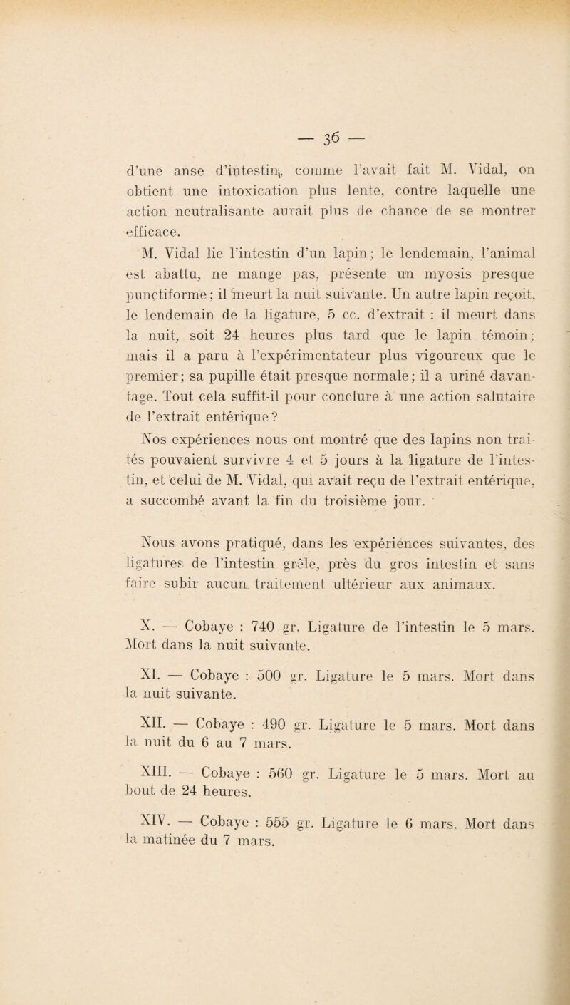 d’une anse d’intestin^ comme l’avait fait M. A idal, on obtient une intoxication plus lente, contre laquelle une action neutralisante aurait plus de chance de se montrer efficace. M. Vidal lie l’intestin d’un lapin; le lendemain, l’animal est abattu, ne mange pas, présente un mvosis presque punctiforme; il ‘meurt la nuit suivante. Un autre lapin reçoit, le lendemain de la ligature, 5 ce. d’extrait : il meurt dans la nuit, soit 24 heures plus tard que le lapin témoin; mais il a paru à l’expérimentateur plus vigoureux que le premier; sa pupille était presque normale; il a uriné davan¬ tage. Tout cela suffit-il pour conclure à une action salutaire de l’extrait entérique? Vos expériences nous ont montré que des lapins non trai¬ tés pouvaient survivre 4 et 5 jours à la ligature de l'intes¬ tin, et celui de M. Vidal, qui avait reçu de l’extrait entérique, a succombé avant la fin du troisième jour. Vous avons pratiqué, dans les expériences suivantes, des ligatures de l’intestin grêle, près du gros intestin et sans faire subir aucun traitement ultérieur aux animaux. V. — Cobaye : 740 gr. Ligature de l'intestin le 5 mars. Mort dans la nuit suivante. XI. — Cobaye : 500 gr. Ligature le 5 mars. Mort dans la nuit suivante. XII. — Cobaye : 490 gr. Ligature le 5 mars. Mort dans la nuit du 6 au 7 mars. XIII. — Cobaye : 560 gr. Ligature le 5 mars. Mort au bout de 24 heures. XIV. Cobaye : 555 gr. Ligature le 6 mars. Mort dans la matinée du 7 mars.