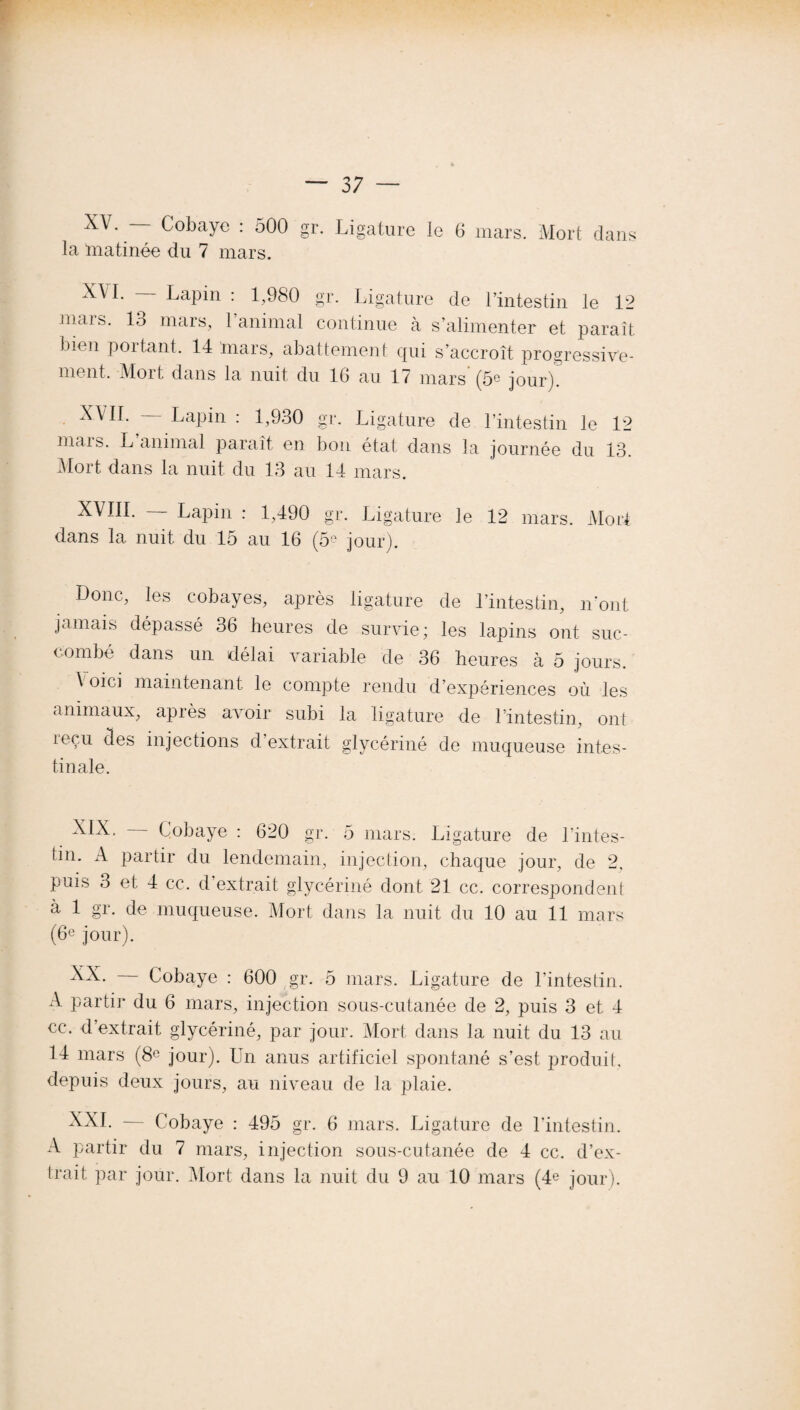 XV. Cobaye : 500 gr. Ligature le 6 mars. Mort clans la matinée du 7 mars. X^ Lapin : 1,980 gr. Ligature de l’intestin le 12 mars. 13 mars, l’animal continue à s’alimenter et paraît bien poitant. 14 mars, abattement qui s’accroît progressive¬ ment, Mort dans la nuit du 16 au 17 mars (5e jour). XVII. Lapin : 1,930 gr. Ligature de l’intestin le 12 mais. L animal paraît en lion état dans la journée du 13. Mort dans la nuit du 13 au 14 mars. XVIII. Lapin : 1,490 gr. Ligature le 12 mars. Mort dans la nuit du 15 au 16 (59 jour). Donc, les cobayes, après ligature de l’intestin, n'ont jamais dépassé 36 heures de survie; les lapins ont suc¬ combé dans un délai variable de 36 heures à 5 jours. A oici maintenant le compte rendu d’expériences où les animaux, apiès avoir subi la ligature de lintestin, ont leçu des injections cl extrait glycériné de muqueuse intes¬ tinale. XIX. Cobaye : 620 gr. 5 mars. Ligature de l'intes¬ tin. A partir du lendemain, injection, chaque jour, de 2. puis 3 et 4 ce. d extrait glycériné dont 21 cc. correspondent à 1 gr. de muqueuse. Mort dans la nuit du 10 au 11 mars (6e jour). XX. Cobaye : 600 gr. 5 mars. Ligature de l'intestin. A partir du 6 mars, injection sous-cutanée de 2, puis 3 et 4 ce. d’extrait glycériné, par jour. Mort dans la nuit du 13 au 14 mars (8° jour). Un anus artificiel spontané s’est produit, depuis deux jours, au niveau de la plaie. XXI. — Cobaye : 495 gr. 6 mars. Ligature de l’intestin. A partir du 7 mars, injection sous-cutanée de 4 cc. d’ex¬ trait par jour. Mort dans la nuit du 9 au 10 mars (4e jour).