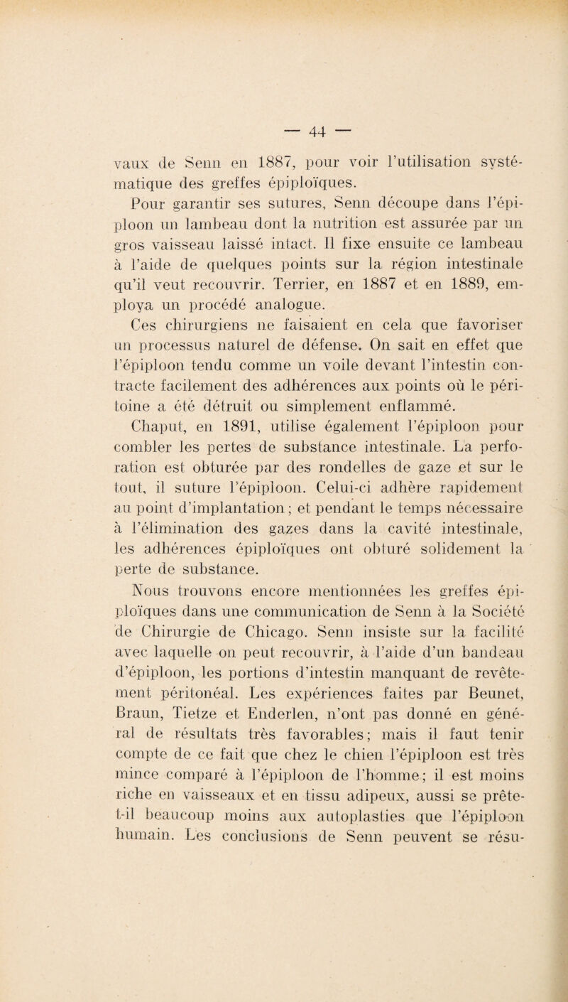 vaux de Senn en 1887, pour voir l’utilisation systé¬ matique des greffes épiploïques. Pour garantir ses sutures, Senn découpe dans l’épi¬ ploon un lambeau dont la nutrition est assurée par un gros vaisseau laissé intact. Il fixe ensuite ce lambeau à l’aide de quelques points sur la région intestinale qu’il veut recouvrir. Terrier, en 1887 et en 1889, em¬ ploya un procédé analogue. Ces chirurgiens ne faisaient en cela que favoriser un processus naturel de défense. On sait en effet que l’épiploon tendu comme un voile devant l’intestin con¬ tracte facilement des adhérences aux points où le péri¬ toine a été détruit ou simplement enflammé. Chaput, en 1891, utilise également l’épiploon pour combler les pertes de substance intestinale. La perfo¬ ration est obturée par des rondelles de gaze et sur le tout, il suture l’épiploon. Celui-ci adhère rapidement au point d’implantation ; et pendant le temps nécessaire à l’élimination des gazes dans la cavité intestinale, les adhérences épiploïques ont obturé solidement la perte de substance. Nous trouvons encore mentionnées les greffes épi¬ ploïques dans une communication de Senn à la Société de Chirurgie de Chicago. Senn insiste sur la facilité avec laquelle on peut recouvrir, à l’aide d’un bandeau d’épiploon, les portions d’intestin manquant de revête¬ ment péritonéal. Les expériences faites par Beunet, Braun, Tietze et Enderlen, n’ont pas donné en géné¬ ral de résultats très favorables ; mais il faut tenir compte de ce fait que chez le chien l’épiploon est très mince comparé à l’épiploon de l’homme; il est moins riche eu vaisseaux et en tissu adipeux, aussi se prête- t-il beaucoup moins aux autoplasties que l’épiploon humain. Lès conclusions de Senn peuvent se résu-