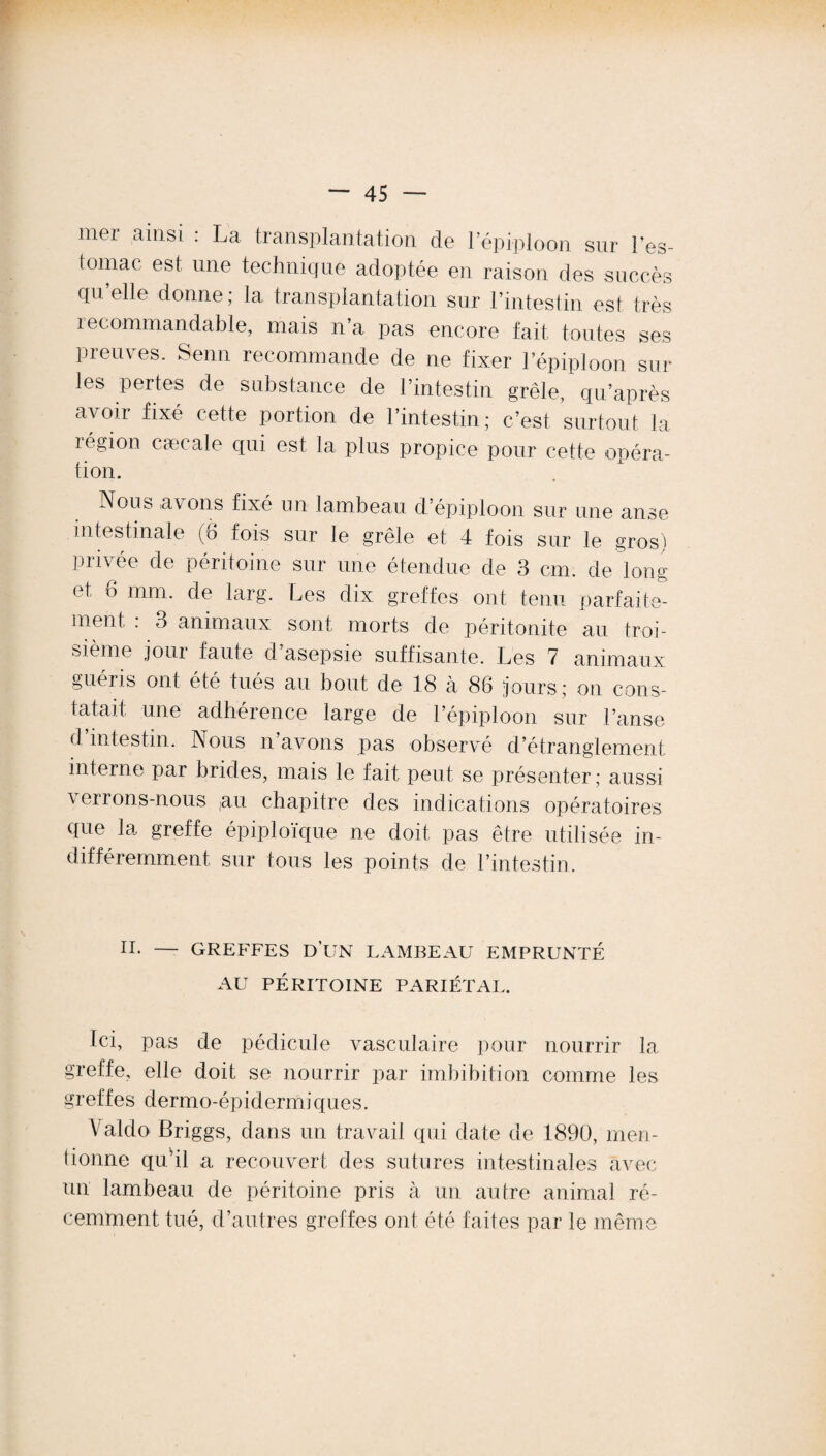 mer ainsi : La transplantation de l’épi-ploon sur l’es¬ tomac est. une technique adoptée en raison des succès qu’elle donne; la transplantation sur l’intestin est très recommandable, mais n’a pas encore fait, toutes ses preuves. Senn recommande de ne fixer l’épiploon sur les pertes de substance de l’intestin grêle, qu’après avoir fixé cette portion de l’intestin; c’est surtout la région cæcale qui est la plus propice pour cette opéra- tion. ^Nou^ avons fixé nn lambeau d’épiploon sur une anse intestinale (6 fois sur le grêle et 4 fois sur le gros) privée de péritoine sur une étendue de 3 cm. de long et, 8 mm. de larg. Les dix greffes ont tenu parfaite¬ ment : 3 animaux sont morts de péritonite au troi¬ sième jour faute d’asepsie suffisante. Les 7 animaux guéris ont été tués au bout de 18 à 86 jours; on cons¬ tatait une adhérence large de l’épiploon sur l’anse d’intestin. Nous n’avons pas observé d’étranglement interne par brides, mais le fait peut se présenter; aussi verrons-nous ;au chapitre des indications opératoires que la greffe épiploïque ne doit pas être utilisée in¬ différemment sur tous les points de l’intestin. II. — GREFFES D’UN LAMBEAU EMPRUNTÉ AU PÉRITOINE PARIÉTAL. Ici, pas de pédicule vasculaire pour nourrir la greffe, elle doit se nourrir par imbibition comme les greffes dermo-épidermiques. Valdo Briggs, dans un travail qui date de 1890, men¬ tionne qudl a recouvert des sutures intestinales avec un lambeau de péritoine pris à un autre animal ré¬ cemment. tué, d’autres greffes ont été faites par le même