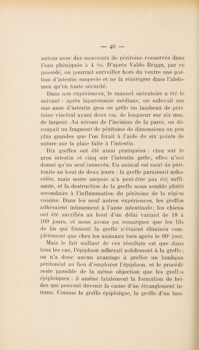 auteur avec des morceaux de péritoine conservés dans l’eau phéniquée à 4 °/o. D’après Yaldo Briggs, par ce procédé, on pourrait surveiller hors du ventre une por¬ tion d’intestin suspecte et ne la réintégrer dans l’abdo¬ men qu’en toute sécurité. Dans nos expériences, le manuel opératoire a été le suivant : après laparotomie médiane, on enlevait sur une anse d’intestin gros ou grêle un lambeau de péri¬ toine viscéral ayant deux cm. de longueur sur six mm. de largeur. Au niveau de l’incision de la paroi, on dé¬ coupait un fragment de péritoine de dimensions un peu plus grandes que l’on fixait à l’aide de six points de suture sur la plaie faite à l’intestin. Dix greffes ont été ainsi pratiquées : cinq sur le gros intestin et cinq sur l’intestin grêle; elles n’ont donné qu’un seul insuccès. Un animal est mort de péri¬ tonite au bout de deux jours : la greffe paraissait spha- célée, mais notre asepsie n’a peut-être pas été suffi¬ sante, et la destruction de la greffe nous semble plutôt secondaire à l’inflammation du péritoine de la région voisine. Dans les neuf autres expériences, les greffes adhéraient intimement à l’anse intestinale ; les chiens ont été sacrifiés au bout d’un délai variant de 18 à 109 jours, et nous avons pu remarquer que les fils de lin qui fixaient la greffe n’étaient éliminés com¬ plètement que chez les animaux tués après le 60e jour. Mais le fait saillant de ces résultats est que dans tous les cas, l’épiploon adhérait solidement à la greffe ; on n’a donc aucun avantage à greffer un lambeau péritonéal au lieu d’employer l’épiploon, et le procédé reste passible de la même objection que les greffes épiploïques : il amène fatalement la formation de bri¬ des qui peuvent devenir la cause d’un étranglement in¬ terne. Comme la greffe épiploïque, la greffe d’un lam-