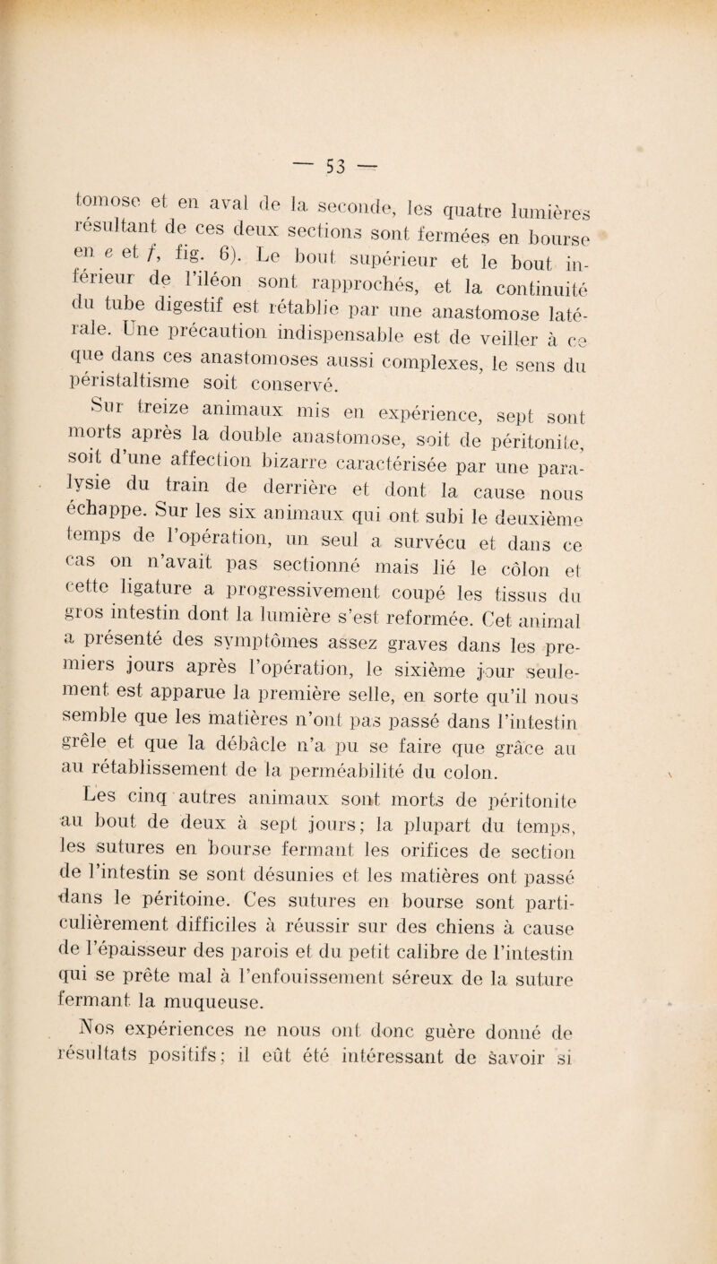 foui ose et en aval de la seconde, les quatre lumières résultant de ces deux sections sont fermées en bourse en e et/, fig 6). Le bout supérieur et le bout in¬ ferieur de l’iléon sont rapprochés, et la continuité du tube digestif est rétablie par une anastomose laté¬ rale. Une précaution indispensable est de veiller à ce que dans ces anastomoses aussi complexes, le sens du péristaltisme soit conservé. Sur treize animaux mis en expérience, sept sont morts après la double anastomose, soit de péritonite, soit d’une affection bizarre caractérisée par une para¬ lysie du train de derrière et dont la cause nous échappé. Sur les six animaux qui ont. subi le deuxième temps de l’opération, un seul a survécu et dans ce cas on n’avait pas sectionné mais lié le côlon et cette ligature a progressivement coupé les tissus du gros intestin dont la lumière s’est reformée. Cet animal a présenté des symptômes assez graves dans les pre- miers jours après l’opération, le sixième jour seule¬ ment. est apparue la première selle, en sorte qu’il nous semble que les matières n’ont pas passé dans l’intestin grêle et que la débâcle n’a pu se faire que grâce au au rétablissement de la perméabilité du colon. Les cinq autres animaux sont morts de péritonite au bout de deux à sept jours; la plupart du temps, les sutures en bourse fermant les orifices de section de l’intestin se sont désunies et les matières ont passé dans le péritoine. Ces sutures en bourse sont parti¬ culièrement difficiles à réussir sur des chiens à cause de l’épaisseur des parois et du petit calibre de l’intestin qui se prête mal à l’enfouissement séreux de la suture fermant la muqueuse. Nos expériences ne nous ont donc guère donné de résultats positifs; il eût été intéressant de Savoir si \