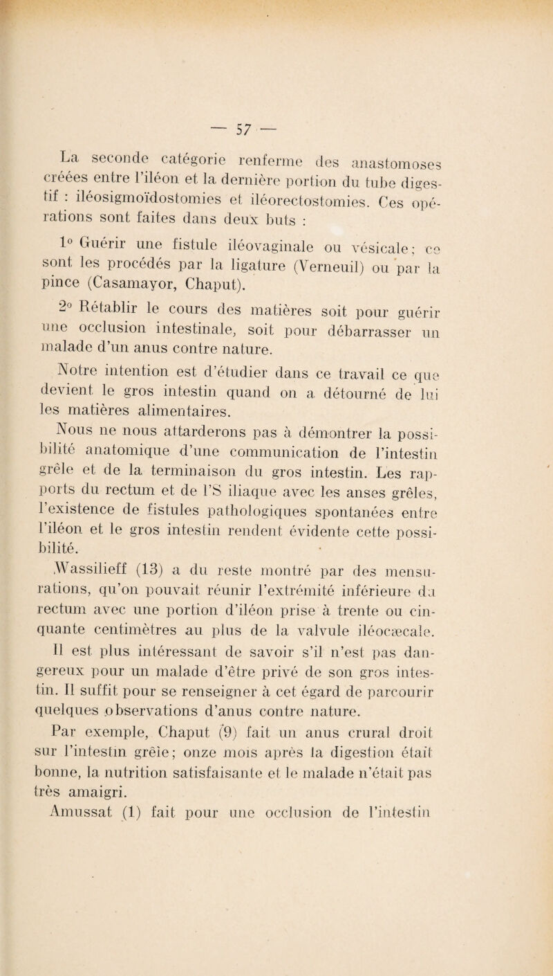 Lii seconde catégorie renferme des anastomoses créées entre l’iléon et la dernière portion du tube diges¬ tif : iléosigmoïdostomies et iléorectostomies. Ces opé¬ rations sont faites dans deux buts : 1° Guérir une fistule iléovaginale ou vésicale; ce sont les procédés par la ligature (Verneuil) ou par la pince (Casamayor, Chaput). 2J Rétablir le cours des matières soit pour guérir une occlusion intestinale, soit pour débarrasser un malade d’un anus contre nature. ■Notre intention est d’étudier dans ce travail ce que devient le gros intestin quand on a détourné de lui les matières alimentaires. Nous ne nous attarderons pas à démontrer la possi¬ bilité anatomique d’une communication de l’intestin grêle et de la terminaison du gros intestin. Les rap¬ ports du rectum et de l’S iliaque avec les anses grêles, l’existence de fistules pathologiques spontanées entre 1 iléon et le gros intestin rendent évidente cette possi¬ bilité. .Wassilieff (13) a du reste montré par des mensu¬ rations, qu’on pouvait réunir l’extrémité inférieure du rectum avec une portion d’iléon prise à trente ou cin¬ quante centimètres au plus de la valvule iléocæcale. Il est plus intéressant de savoir s’il n’est pas dan¬ gereux pour un malade d’être privé de son gros intes¬ tin. Il suffit pour se renseigner à cet égard de parcourir quelques observations d’anus contre nature. Par exemple, Chaput (9) fait un anus crural droit sur l’intestin grêie; onze mois après la digestion était bonne, la nutrition satisfaisante et le malade n’était pas très amaigri. Amussat (1) fait pour une occlusion de l’intestin