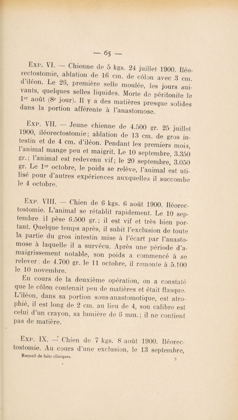 Exp. VI. — Chienne de 5 kgs. 24 juillet 1900. Iléo- iec tostomie, ablation de 16 cm. de côlon avec 3 cm d iléon. Le 26, première selle moulée, les jours sui- I!rn^rolqUeS SeIleS llquid(?s- de péritonite le 1 août (8e jour). Il y a des matières presque solides dans la portion afférente à l’anastomose. i non P'i VIL 7 /eUne Chienne de 4-500 §r- 25 juillet 900, îleorectostomie; ablation de 13 cm. de gros in¬ testin et de 4 cm. d’iléon. Pendant les premiers mois animal mange peu et maigrit. Le 10 septembre, 3.350 gr.; 1 animal est redevenu vif; le 20 septembre, 3.050 gl\ Le l0r ocfobre> le poids se relève, l’animal est uti- ise pour d autres expériences auxquelles il succombe le 4 octobre. Exp. VIII. — Chien de 6 kgs. 6 août 1900. Iléorec- tostomie. L’animal se rétablit rapidement. Le 10 sep¬ tembre. il pèse 6.500 gr.; il est vif et très bien por¬ tant. Quelque temps après, il subit l’exclusion de toute la partie du gros intestin mise à l’écart par l’anasto¬ mose a laquelle il a survécu. Après une période d’a¬ maigrissement notable, son poids a commencé à se relever; de 4.700 gr. le 11 octobre, il remonte à 5.100 le 10 novembre. En cours de la deuxième opération, on a constaté que le côlon contenait peu de matières et était flasque. L iléon, dans sa portion, sous-anastomotique, est atro¬ phié, il est long de 2 cm. au lieu de 4, son calibre est celui d un crayon, sa lumière de 8 mm.; il ne contient pas de matière. Exp.. IX. —* Chien de 7 kgs. 8 août 1900. Iléorec- tostomie. Au cours d’une exclusion, le 13 septembre, Recueil de faits cliniques.