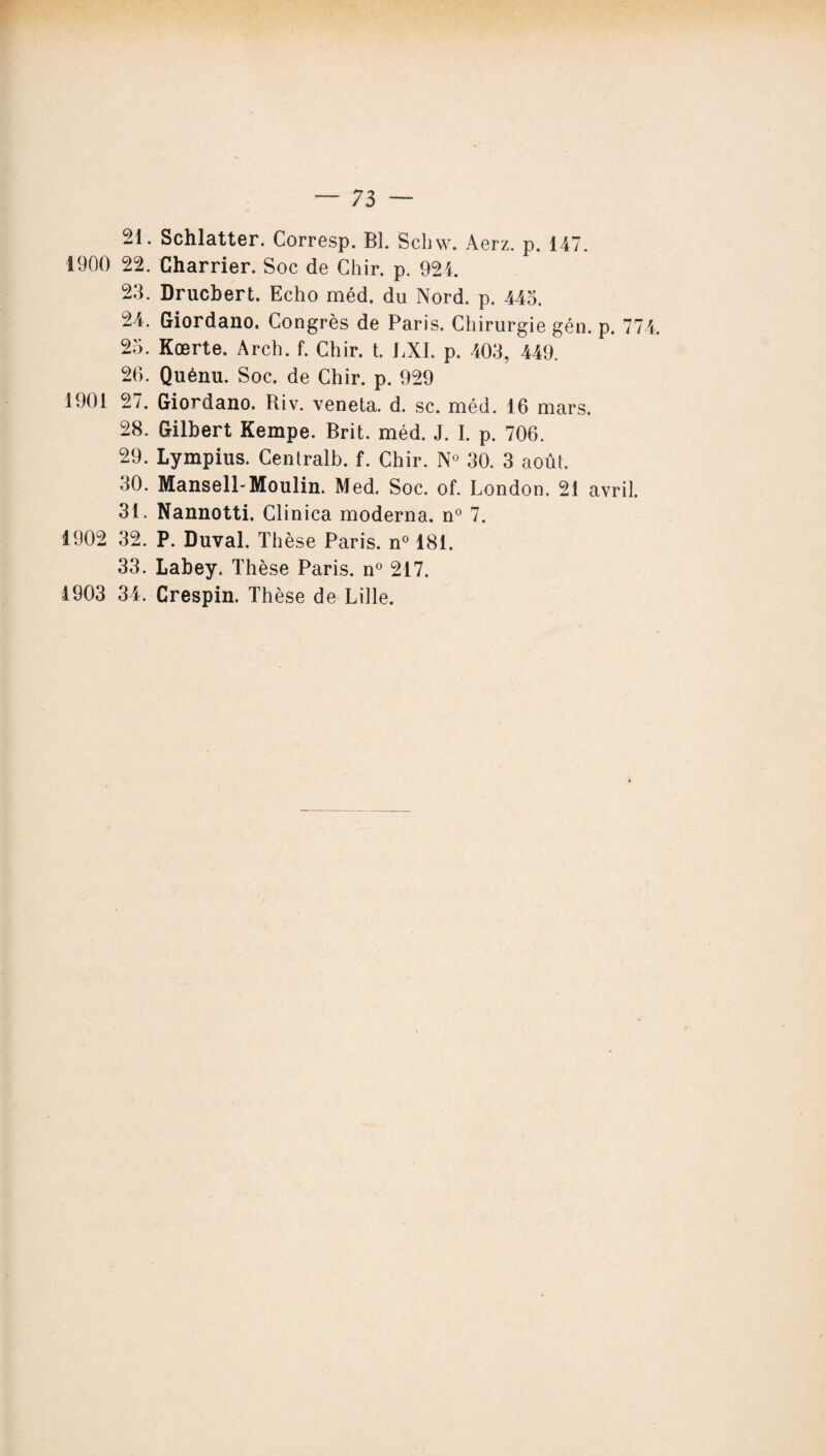 21. Schlatter. Corresp. Bl. Schw. Aerz. p. 147. 1900 22. Charrier. Soc de Chir. p. 924. 23. Drucbert. Echo méd. du Nord. p. 443. 24. Giordano. Congrès de Paris. Chirurgie gén. p. 774. 23. Kœrte. Arch. f. Chir. t. LXI. p. 403, 449. 26. Quénu. Soc. de Chir. p. 929 1901 27. Giordano. Riv. veneta. d. sc. méd. 16 mars. 28. Gilbert Kempe. Brit. méd. J. I. p. 706. 29. Lympius. Centralb. f. Chir. N° 30. 3 août. 30. Mansell-Moulin. Med. Soc. of. London. 21 avril. 31. Nannotti. Clinica moderna. n° 7. 1902 32. P. Duval. Thèse Paris. n° 181. 33. Labey. Thèse Paris. n° 217. 1903 34. Crespin. Thèse de Lille.