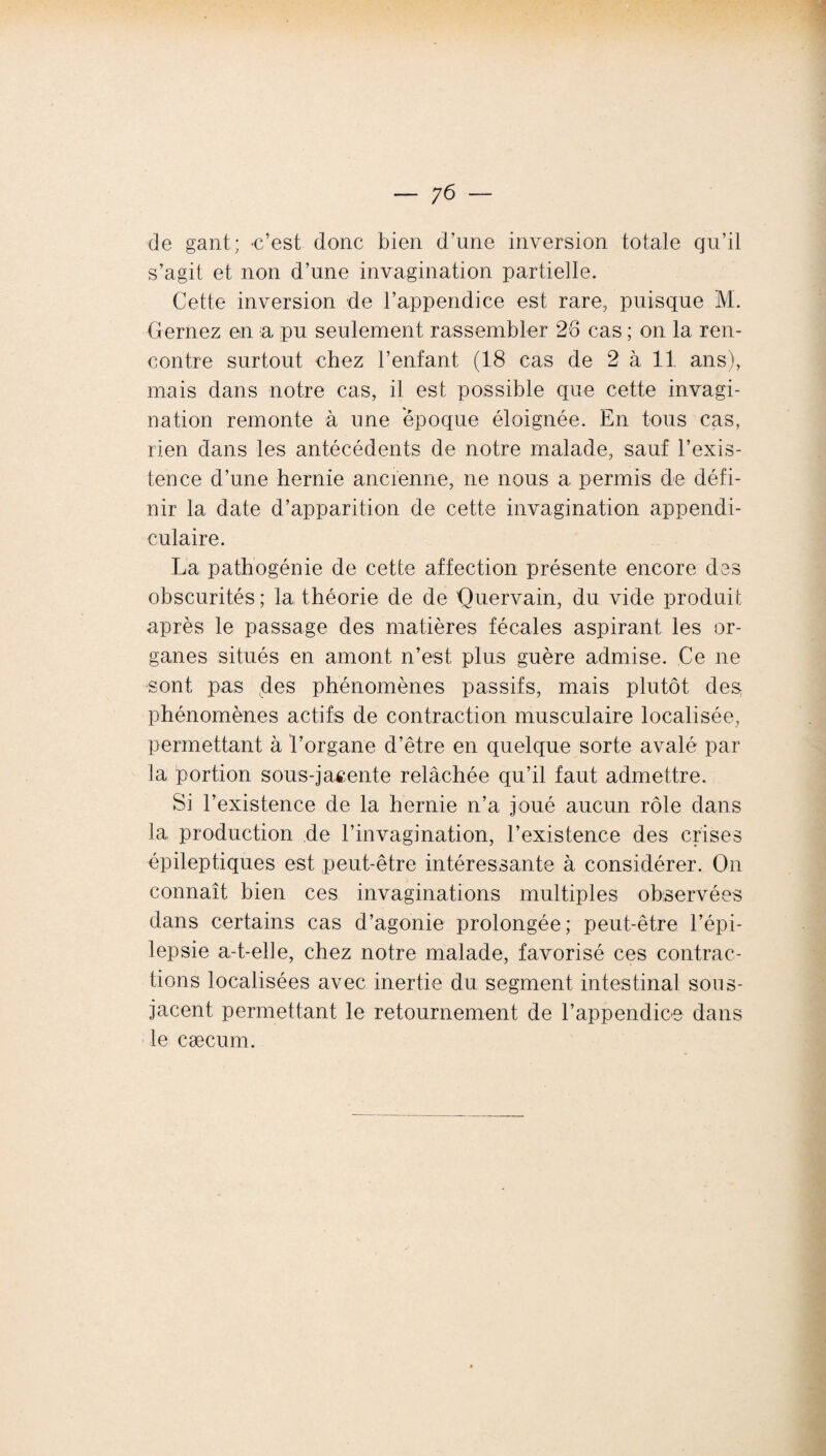 de gant; -c’est donc bien d’une inversion totale qu’il s’agit et non d’une invagination partielle. Cette inversion de l’appendice est rare, puisque M. Cernez en a pu seulement rassembler 26 cas ; on la ren¬ contre surtout chez l’enfant (18 cas de 2 à 11 ans), mais dans notre cas, il est possible que cette invagi¬ nation remonte à une époque éloignée. En tous cas, rien dans les antécédents de notre malade, sauf l’exis¬ tence d’une hernie ancienne, ne nous a permis de défi¬ nir la date d’apparition de cette invagination appendi¬ culaire. La pathogénie de cette affection présente encore des obscurités; la théorie de de üuervain, du vide produit après le passage des matières fécales aspirant les or¬ ganes situés en amont n’est plus guère admise. Ce ne sont pas des phénomènes passifs, mais plutôt des phénomènes actifs de contraction musculaire localisée, permettant à l’organe d’être en quelque sorte avalé par la portion sous-jacente relâchée qu’il faut admettre. Si l’existence de la hernie n’a joué aucun rôle dans la production de l’invagination, l’existence des crises épileptiques est peut-être intéressante à considérer. On connaît bien ces invaginations multiples observées dans certains cas d’agonie prolongée; peut-être l’épi¬ lepsie a-t-elle, chez notre malade, favorisé ces contrac¬ tions localisées avec inertie du segment intestinal sous- jacent permettant le retournement de l’appendice dans le cæcum.