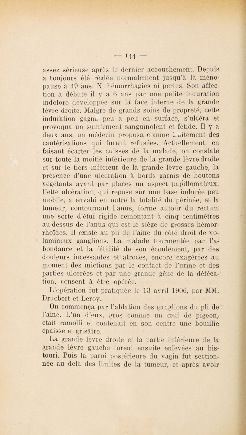 assez sérieuse après le dernier accouchement. Depuis a. toujours été réglée normalement jusqu’à la méno¬ pause à 49 ans. Ni hémorrhagies ni pertes. Son affec¬ tion a débuté il y a 6 ans par une petite induration indolore développée sur la face interne de la grande lèvre droite. Malgré de grands soins de propreté, cette induration gagna peu à peu en surface, s’ulcéra et provoqua un suintement sanguinolent et fétide. Il y a deux ans, un médecin proposa comme Petitement des cautérisations qui furent refusées. Actuellement, en faisant écarter les cuisses de la malade, on constate sur toute la moitié inférieure de la grande lèvre droite bt sur le tiers inférieur de la grande lèvre gauche, la présence d’une ulcération à bords garnis de boutons végétants ayant par places un aspect papillomateux. Cette ulcération, qui repose sur une base indurée peu mobile, a envahi en outre la totalité du périnée, et la tumeur, contournant l’anus, forme autour du rectum une sorte d’étui rigide remontant à cinq centimètres au-dessus de l’anus qui est le siège de grosses hémor- rhoïdes. Il existe au pli de l’aine du côté droit de vo¬ lumineux ganglions. La malade tourmentée par l’a¬ bondance et la fétidité de son écoulement, par des douleurs incessantes et atroces, encore exagérées au moment des mictions par le contact de l’urine et des parties ulcérées et par une grande gêne de la déféca¬ tion, consent à être opérée. L’opération fut pratiquée le 13 avril 1906, par MM. Drucbert et Leroy. On commença par l’ablation des ganglions du pli de Laine. L’un d’eux, gros comme un œuf de pigeon,- était ramolli et contenait en son centre une bouillie épaisse et grisâtre. La grande lèvre droite et la partie inférieure de la grande lèvre gauche furent ensuite enlevées' au bis¬ touri. Puis 1a, paroi postérieure du vagin fut section¬ née au delà des limites de la tumeur, et après avoir