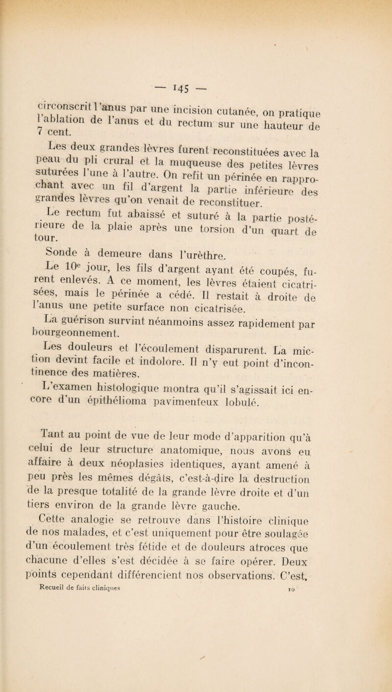 circonscrit l'anus par une incision cutanée, on pratique ablation de 1 anus et du rectum sur une hauteur de ( cent. Les deux grandes lèvres furent reconstituées avec la peau du pli crural et la muqueuse des petites lèvres suturées 1 une a l’autre. On refit un périnée en rappro¬ chant. avec un fil d’argent la partie inférieure des grandes lèvres qu on venait de reconstituer. Le rectum fut abaissé et suturé à la partie posté¬ rieure de la plaie après une torsion d’un quart de tour. Sonde à demeure dans l’urèthre. Le 10e jour, les fils d’argent ayant été coupés, fu¬ rent enlevés. A ce moment, les lèvres étaient cicatri¬ sées, mais le périnée a cédé. Il restait à droite de l’anus une petite surface non cicatrisée. La guérison survint néanmoins assez rapidement par bourgeonnement. Les douleurs et l’écoulement disparurent. La mic¬ tion devint facile et indolore. Il n’y eut point d’incon¬ tinence des matières. L examen histologique montra qu’il s’agissait ici en¬ core d’un épithélioma pavimenfeux lobulé. Tant au point de vue de leur mode d’apparition qu’à celui de leur structure anatomique, nous avons eu affaire à deux néoplasies identiques, ayant amené à peu près les mêmes dégâts, c’est-à-dire 1a, destruction de la presque totalité de la grande lèvre droite et d’un tiers environ de la grande lèvre gauche. Cette analogie se retrouve dans l’histoire clinique de nos malades, et c’est uniquement pour être soulagée d’un écoulement très fétide et de douleurs atroces que chacune d’elles s’est, décidée à se faire opérer. Deux points cependant différencient nos observations. C’est, Recueil de faits cliniques ro