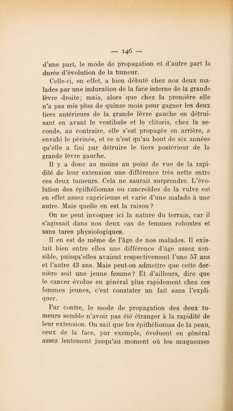 d’une part, le mode de propagation et d’autre part la durée d’évolution de la tumeur. Celle-ci, en effet, a bien débuté chez nos deux ma¬ lades par une induration de la face interne de la grande lèvre droite; mais, alors que chez la première elle n’a pas mis plus de quinze mois pour gagner les deux tiers antérieurs de la grande lèvre gauche en détrui¬ sant en avant le vestibule et le clitoris, chez la se¬ conde, au contraire, elle s’est propagée en arrière, a envahi le périnée, et ce n’est qu’au bout de six années qu’elle a fini par détruire le tiers postérieur de la grande lèvre gauche. Il y a donc au moins au point de vue de la rapi¬ dité de leur extension une différence très nette entre ces deux tumeurs. Cela ne saurait surprendre. L’évo¬ lution des épithéliomas ou cancroïdes de la vulve est. en effet, assez capricieuse et varie d’une malade à une autre. Mais quelle en est la raison? On ne peut invoquer ici la nature du terrain, car il s’agissait dans nos deux cas de femmes robustes et sans tares physiologiques. Il en est de même de l’âge de nos malades. Il exis¬ tait bien entre elles une différence d’âge assez sen¬ sible, puisqu’elles avaient respectivement l’une 57 ans et l’autre 43 ans. Mais peut-on admettre que cette der¬ nière soit une jeune femme? Et d’ailleurs, dire que le cancer évolue en général plus rapidement chez ces femmes jeunes, c’est constater un fait sans l’expli¬ quer. Par contre, le mode de propagation des deux tu¬ meurs semble n’avoir pas été étranger à la rapidité de leur extension. On sait que les épithéliomas de la peau, ceux de 1a. face, par exemple, évoluent en général assez lentement jusqu’au moment où les muqueuses