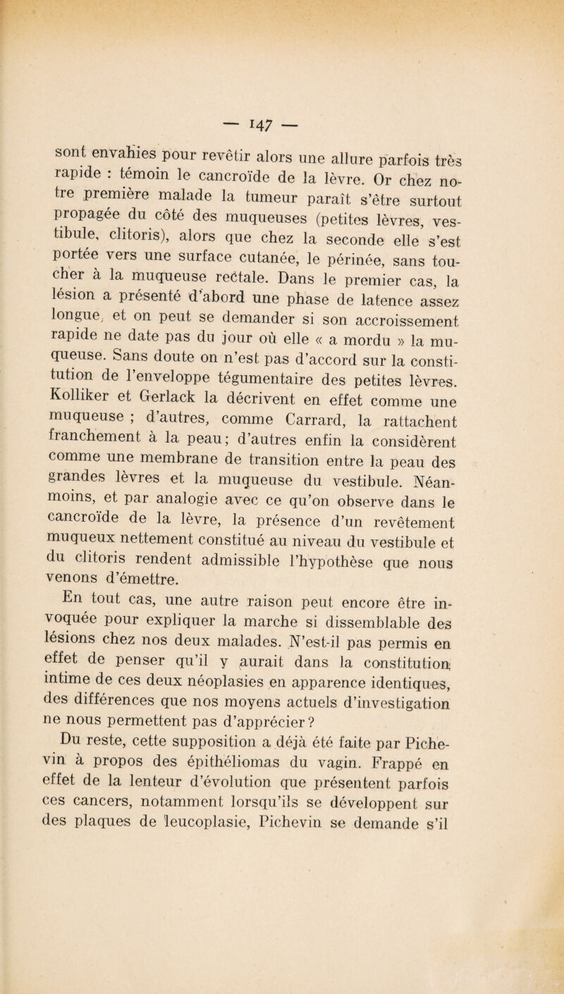 sont envahies pour revêtir alors une allure parfois très rapide : témoin le cancroïde de la lèvre. Or chez no¬ tre première malade la tumeur paraît s’être surtout propagée du côté des muqueuses (petites lèvres, ves¬ tibule, clitoris), alors que chez la seconde elle s’est portée vers une surface cutanée, le périnée, sans tou¬ cher à la muqueuse reétale. Dans le premier cas, la lésion a présenté d abord une phase de latence assez longue, et on peut se demander si son accroissement rapide ne date pas du jour où elle « a mordu » la mu¬ queuse. Sans doute on n’est pas d’accord sur la consti¬ tution de l’enveloppe tégumentaire des petites lèvres. Kolliker et Gerlack la décrivent en effet comme une muqueuse; d autres, comme Carrard, la rattachent franchement à la peau; d’autres enfin la considèrent comme une membrane de transition entre la peau des grandes lèvres et la muqueuse du vestibule. Néan¬ moins, et par analogie avec ce qu’on observe dans le cancroïde de la lèvre, la présence d’un revêtement muqueux nettement constitué au niveau du vestibule et du clitoris rendent admissible l’hypothèse que nous venons d’émettre. En tout cas, une autre raison peut encore être in¬ voquée pour expliquer la marche si dissemblable des lésions chez nos deux malades. N’est-il pas permis en effet de penser qu’il y aurait dans la constitution intime de ces deux néoplasies en apparence identiques, des différences que nos moyens actuels d’investigation ne nous permettent pas d’apprécier? Du reste, cette supposition a déjà été faite par Piche- vin à propos des épithéliomas du vagin. Frappé en effet de la lenteur d’évolution que présentent parfois ces cancers, notamment lorsqu’ils se développent sur des plaques de leucoplasie, Pichevin se demande s’il