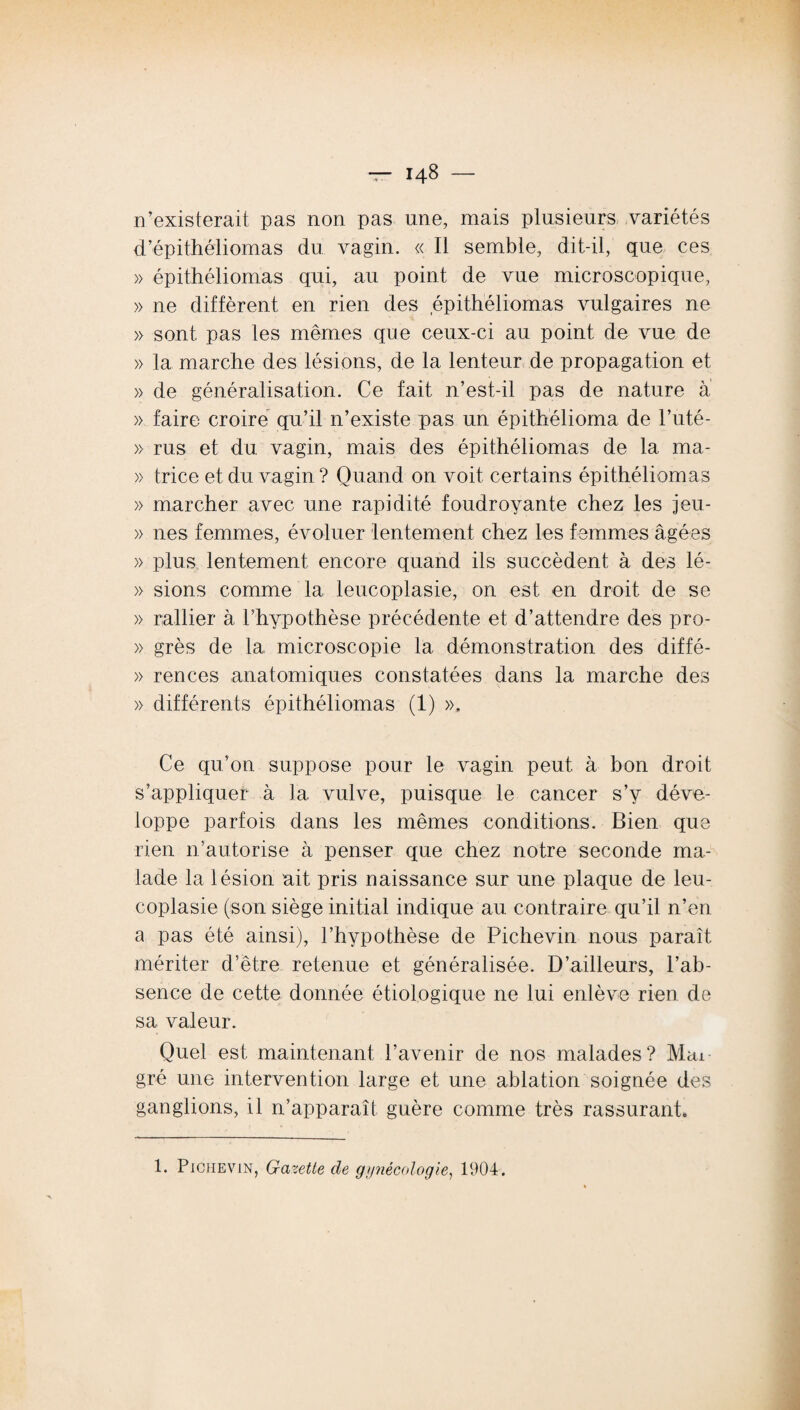 n’existerait pas non pas une, mais plusieurs variétés d’épithéliomas du vagin. « Il semble, dit-il, que ces » épithéliomas qui, au point de vue microscopique, » ne diffèrent en rien des épithéliomas vulgaires ne » sont pas les mêmes que ceux-ci au point de vue de » la marche des lésions, de la lenteur de propagation et » de généralisation. Ce fait n’est-il pas de nature a » faire croire qu’il n’existe pas un épithélioma de l’uté- » rus et du vagin, mais des épithéliomas de 1a. ma- » trice et du vagin? Ouand on voit certains épithéliomas » marcher avec une rapidité foudroyante chez les jeu- » nés femmes, évoluer lentement chez les femmes âgées » plus lentement encore quand ils succèdent à des lé- » sions comme la leucoplasie, on est en droit de se » rallier à l’hypothèse précédente et d’attendre des pro- » grès de la microscopie la démonstration des diffé- » rences anatomiques constatées dans la marche des » différents épithéliomas (1) », Ce qu’on suppose pour le vagin peut à bon droit s’appliquer à la vulve, puisque le cancer s’y déve¬ loppe parfois dans les mêmes conditions. Bien que rien n’autorise à penser que chez notre seconde ma¬ lade la lésion ait pris naissance sur une plaque de leu¬ coplasie (son siège initial indique au contraire qu’il n’en a pas été ainsi), l’hypothèse de Pichevin nous paraît mériter d’être retenue et généralisée. D’ailleurs, l’ab¬ sence de cette donnée étiologique ne lui enlève rien de sa valeur. Quel est maintenant l’avenir de nos malades? Mai gré une intervention large et une ablation soignée des ganglions, il n’apparaît guère comme très rassurant» 1. Pichevin, Gazette de gynécologie, 1904.