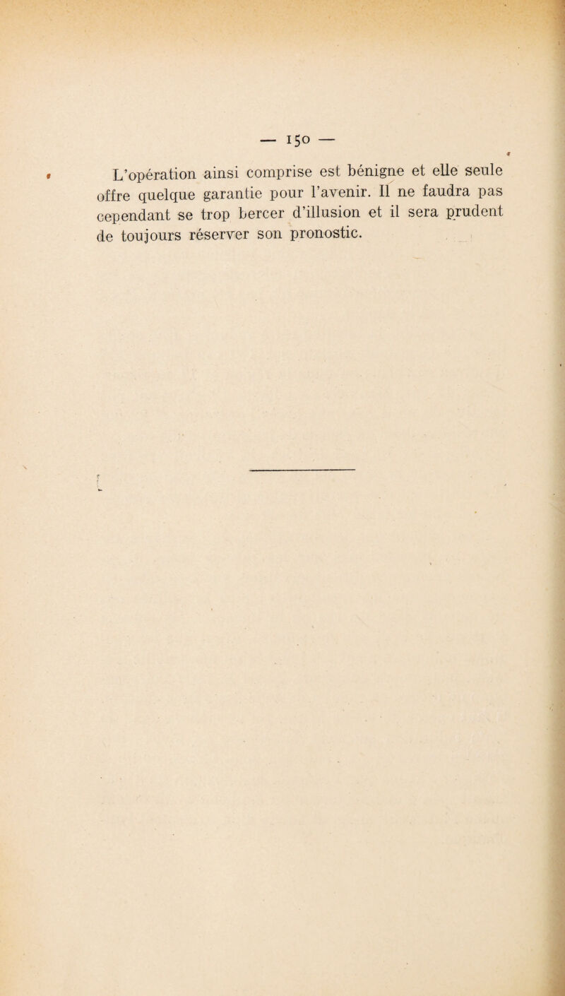 L’opération ainsi comprise est bénigne et elle seule offre quelque garantie pour l’avenir. Il ne faudra pas cependant se trop bercer d’illusion et il sera prudent de toujours réserver son pronostic.