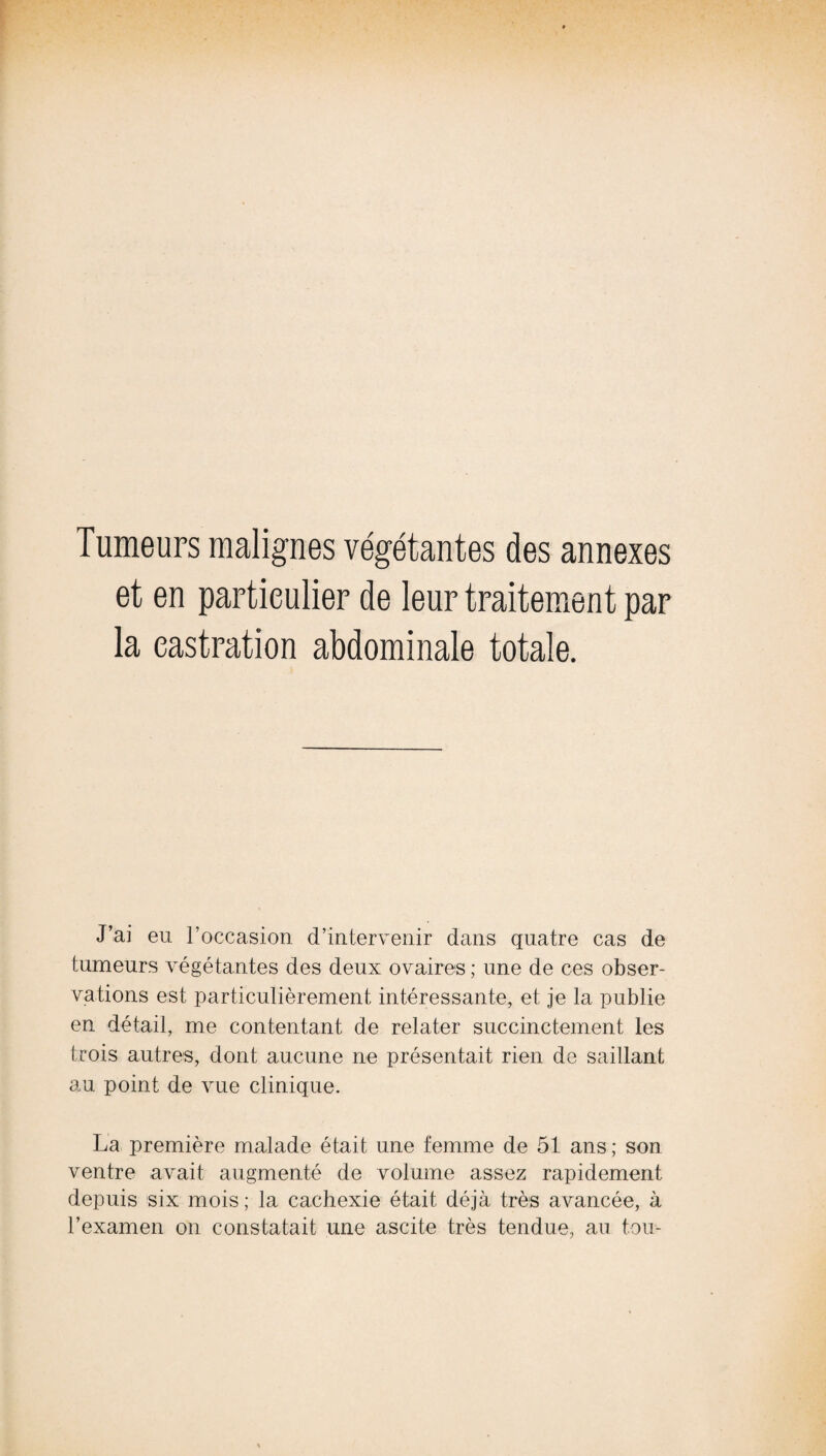 Tumeurs malignes végétantes des annexes et en particulier de leur traitement par la castration abdominale totale. J’ai eu roccasion d’intervenir dans quatre cas de tumeurs végétantes des deux ovaires ; une de ces obser¬ vations est particulièrement intéressante, et je la publie en détail, me contentant de relater succinctement les trois autres, dont aucune ne présentait rien de saillant au point de vue clinique. La première malade était une femme de 51 ans; son ventre avait augmenté de volume assez rapidement depuis six mois ; la cachexie était déjà très avancée, à l’examen on constatait une ascite très tendue, au tou-