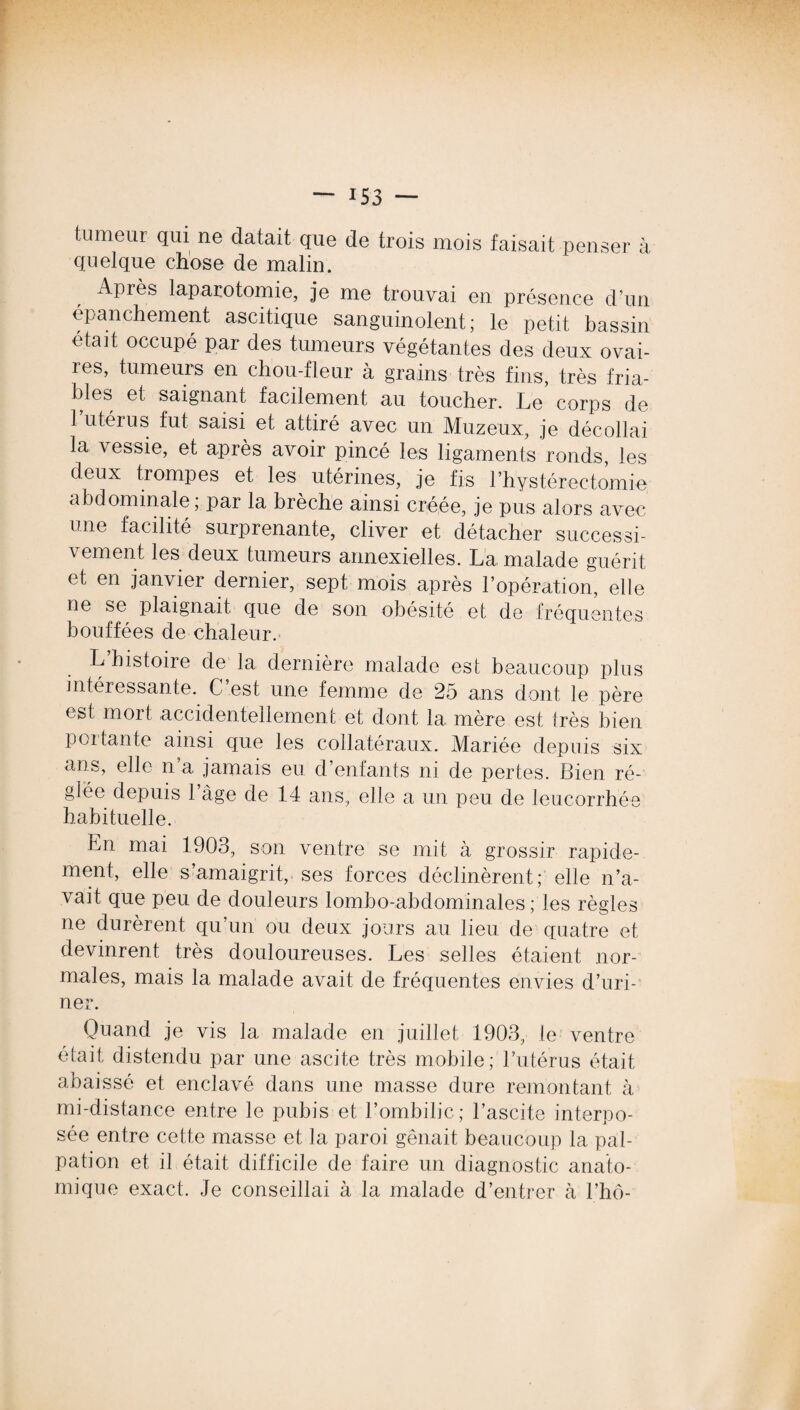 tumeur qui ne datait que de trois mois faisait penser à quelque chose de malin. Apiès laparotomie, je me trouvai en présence d’un épanchement ascitique sanguinolent; le petit bassin était occupé par des tumeurs végétantes des deux ovai¬ res, tumeurs en chou-fleur à grains très fins, très fria¬ bles et saignant facilement au toucher. Le corps de l’utérus fut saisi et attiré avec un Muzeux, je décollai la vessie, et après avoir pincé les ligaments ronds, les deux trompes et les utérines, je fis l’hystérectomie abdominale ; par la brèche ainsi créée, je pus alors avec une facilité surprenante, cliver et détacher successi¬ vement les deux tumeurs annexielles. La malade guérit et en janvier dernier, sept mois après l’opération, elle ne se plaignait que de son obésité et de fréquentes bouffées de chaleur. L’histoire de la dernière malade est beaucoup plus intéressante. G est une femme de 25 ans dont le père est mort accidentellement et dont la mère est très bien portante ainsi que les collatéraux. Mariée depuis six ans, elle n a jamais eu d’enfants ni de pertes. Bien ré¬ glée depuis 1 âge de 14 ans, elle a un peu de leucorrhée habituelle. Ln mai 1903, son ventre se mit à grossir rapide¬ ment, elle s’amaigrit, ses forces déclinèrent; elle n’a¬ vait que peu de douleurs lombo-abdominales ; les règles ne durèrent qu’un ou deux jours au lieu de quatre et devinrent très douloureuses. Les selles étaient nor¬ males, mais la malade avait de fréquentes envies d’uri¬ ner. Quand je vis la malade en juillet 1903, le ventre était distendu par une ascite très mobile; l’utérus était abaissé et enclavé dans une masse dure remontant à mi-distance entre le pubis et l’ombilic; l’ascite interpo¬ sée entre cette masse et la paroi gênait beaucoup la pal¬ pation et il était difficile de faire un diagnostic anato¬ mique exact. Je conseillai à la malade d’entrer à l’hô-