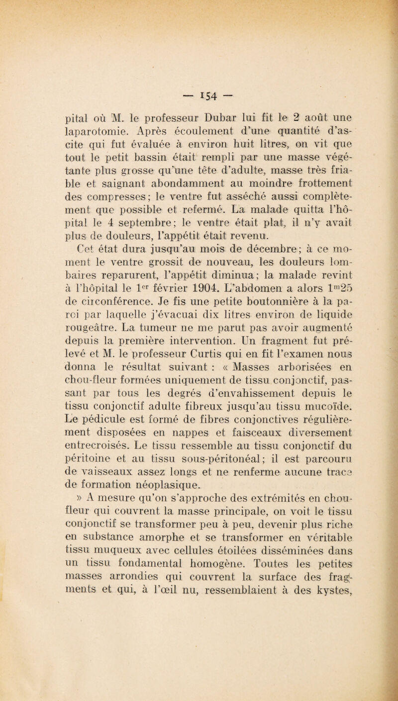 pital où M. le professeur Dubar lui fit le 2 août une laparotomie. Après écoulement d’une quantité d’as¬ cite qui fut évaluée à environ huit litres, on vit que tout le petit bassin était rempli par une masse végé¬ tante plus grosse qu’une tête d’adulte, masse très fria¬ ble et saignant abondamment au moindre frottement des compresses ; le ventre fut asséché aussi complète¬ ment que possible et refermé. La malade quitta l’hô¬ pital le 4 septembre; le ventre était plat, il n’v avait plus de douleurs, l’appétit était revenu. Cet état dura jusqu’au mois de décembre; à ce mo¬ ment le ventre grossit de nouveau, les douleurs lom¬ baires reparurent, l’appétit diminua; la malade revint à l’hôpital le 1er février 1904. L’abdomen a alors lm25 de circonférence. Je fis une petite boutonnière à la pa¬ roi par laquelle j’évacuai dix litres environ de liquide rougeâtre. La tumeur ne me parut pas avoir augmenté depuis la première intervention. Un fragment fut pré¬ levé et M. le professeur Curtis qui en fit l’examen nous donna le résultat suivant : « Masses arborisées en chou-fleur formées uniquement de tissu conjonctif, pas¬ sant par tous les degrés d’envahissement depuis le tissu conjonctif adulte fibreux jusqu’au tissu mucoïde. Le pédicule est formé de fibres conjonctives régulière¬ ment disposées en nappes et faisceaux diversement entrecroisés. Le tissu ressemble au tissu conjonctif du péritoine et au tissu sous-péritonéal; il est parcouru de vaisseaux assez longs et ne renferme aucune trace de formation néoplasique. » A mesure qu’on s’approche des extrémités en chou- fleur qui couvrent la masse principale, on voit le tissu conjonctif se transformer peu à peu, devenir plus riche en substance amorphe et se transformer en véritable tissu muqueux avec cellules étoilées disséminées dans un tissu fondamental homogène. Toutes les petites masses arrondies qui couvrent la surface des frag¬ ments et qui, à l’œil nu, ressemblaient à des kystes,