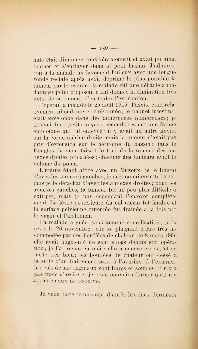nale était diminuée considérablement et avait pu ainsi tomber et s’enclaver dans le petit bassin. J’adminis¬ trai à la malade un lavement huileux avec une longue sonde rectale après avoir déprimé le plus possible la tumeur par le rectum; la malade eut une débâcle abon¬ dante (et je lui proposai, étant donnée la diminution très nette de sa tumeur d’en tenter l’extirpation. J’opérai la malade le 25 août 1905; l’ascite était rela¬ tivement. abondante et cloisonnée ; le paquet intestinal -était1 enveloppé dans des adhérences nombreuses; je trouvai deux petits noyaux secondaires sur une frange épiploïque qui fut enlevée; il y avait un autre noyau sur la corne utérine droite, mais la tumeur n’avait pas pris d’extension sur le péritoine du bassin; dans le Douglas, la main faisait le tour de la tumeur des an¬ nexes droites prolabées; chacune de;s tumeurs avait le volume du poing. L’utérus étant attiré avec un Muzeux, je le libérai d’avec les annexes gauches, je sectionnai ensuite le col, puis je le détachai d’avec les annexes droites ; pour les annexes gauches, la tumeur fut un peu plus difficile à extirper, mais je pus cependant l’enlever complète¬ ment. La lèvre postérieure du col utérin fut fendue et la surface pelvienne cruentée fut drainée à la fois par le vagin et l’abdomen. La malade a guéri sans aucune complication; je la revis le 26 novembre; elle se plaignait d’être très in¬ commodée par des bouffées de chaleur ; le 8 mars 1906 elle avait augmenté de sept kilogs depuis son' opéra¬ tion; je l’ai revue en mai : elle a encore grossi, 'et se porte très bien; les bouffées de chaleur ont cessé à la suite d’un traitement suivi à l’ovarine. A l’examen, les culs-de-sac vaginaux sont libres et souples, il n’y a pas trace d’ascite et je crois pouvoir affirmer qu’il n’y .a pas encore de récidive. Je veux faire, remarquer, d’après les deux dernières