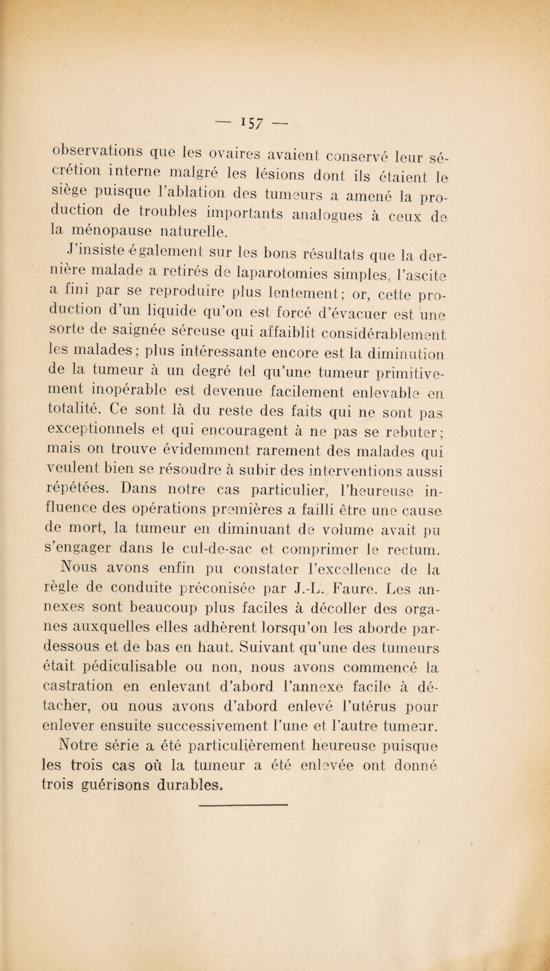 observations que les ovaires avaient conservé leur sé¬ crétion interne malgré les lésions dont ils étaient le siège puisque l’ablation des tumeurs a amené la pro¬ duction de troubles importants analogues à ceux de la ménopause naturelle. J’insiste également sur les bons résultats que la der¬ nière malade a retirés de laparotomies simples, l’ascite a fini par se reproduire plus lentement ; or, cette pro¬ duction d un liquide qu’on est forcé d’évacuer est une sorte de saignée séreuse qui affaiblit considérablement les malades ; plus intéressante encore est la diminution de la tumeur à un degré tel qu’une tumeur primitive¬ ment. inopérable est devenue facilement enlevable en totalité. Ce sont là du reste des faits qui ne sont pas exceptionnels et qui encouragent à ne pas se rebuter; mais on trouve évidemment rarement des malades qui veulent bien se résoudre à subir des interventions aussi répétées. Dans notre cas particulier, l’heureuse in¬ fluence des opérations premières a failli être une cause de mort, la tumeur en diminuant de volume avait pu s’engager dans le cul-de-sac et comprimer le rectum. Nous avons enfin pu constater l’excellence de la règle de conduite préconisée par J.-L. Faure. Les an¬ nexes sont beaucoup plus faciles à décoller des orga¬ nes auxquelles elles adhèrent lorsqu’on les aborde par- dessous et de bas en haut. Suivant qu’une des tumeurs était pédiculisable ou non, nous avons commencé la castration en enlevant d’abord l’annexe facile à dé¬ tacher, ou nous avons d’abord enlevé l’utérus pour enlever ensuite successivement l’une et l’autre tumeur. Notre série a été particulièrement heureuse puisque les trois cas où la tumeur a été enlevée ont donné trois guérisons durables.