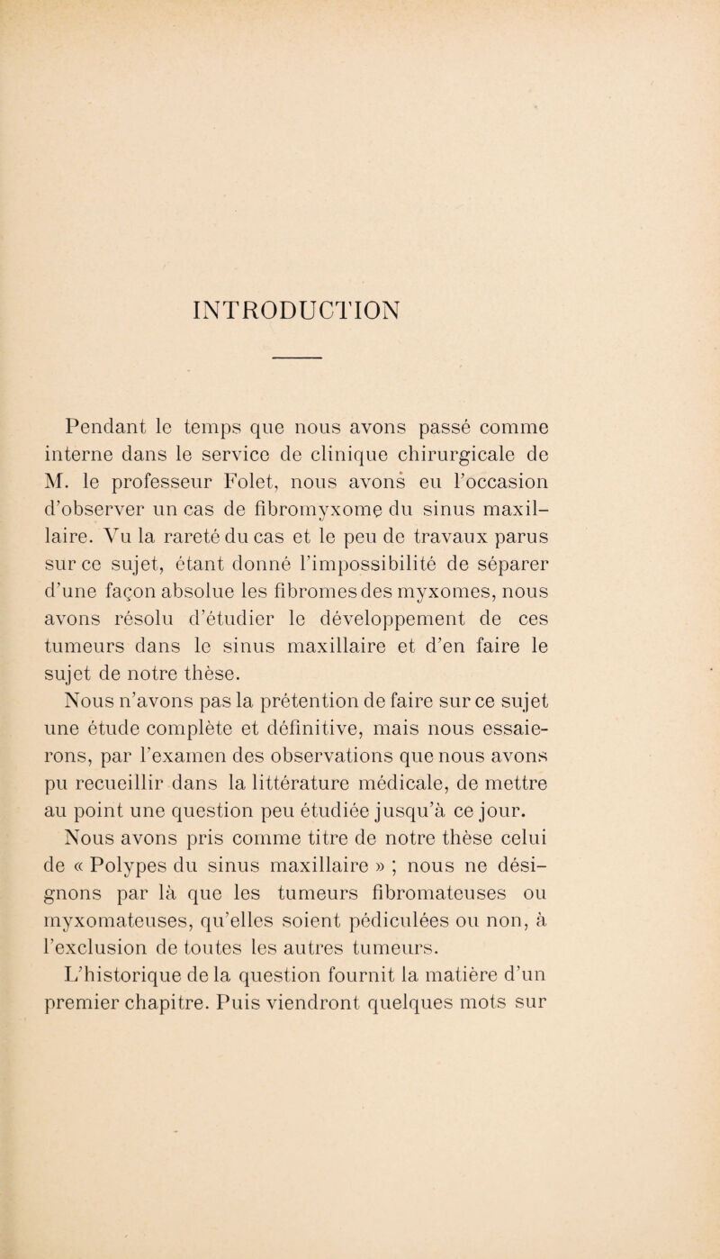 INTRODUCTION Pendant le temps que nous avons passé comme interne dans le service de clinique chirurgicale de M. le professeur Folet, nous avons eu roccasion d’observer un cas de fibromyxome du sinus maxil¬ laire. Vu la rareté du cas et le peu de travaux parus sur ce sujet, étant donné l’impossibilité de séparer d’une façon absolue les fibromes des myxomes, nous avons résolu d’étudier le développement de ces tumeurs dans le sinus maxillaire et d’en faire le sujet de notre thèse. Nous n’avons pas la prétention de faire sur ce sujet une étude complète et définitive, mais nous essaie¬ rons, par l'examen des observations que nous avons pu recueillir dans la littérature médicale, de mettre au point une question peu étudiée jusqu’à ce jour. Nous avons pris comme titre de notre thèse celui de « Polypes du sinus maxillaire » ; nous ne dési¬ gnons par là que les tumeurs fibromateuses ou myxomateuses, qu’elles soient pédiculées ou non, à l’exclusion de toutes les autres tumeurs. L’historique de la question fournit la matière d’un premier chapitre. Puis viendront quelques mots sur