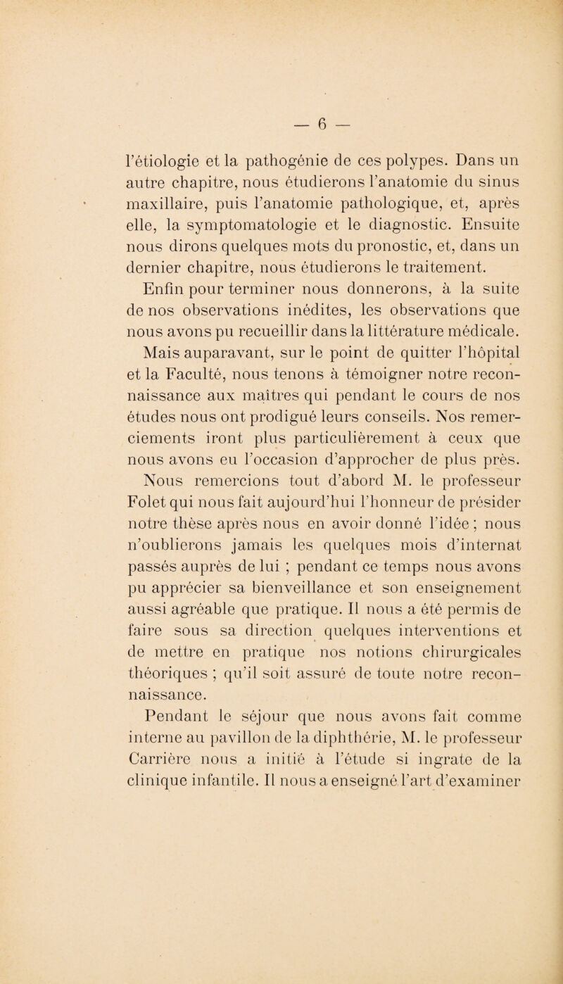 l’étiologie et la pathogénie de ces polypes. Dans un autre chapitre, nous étudierons l’anatomie du sinus maxillaire, puis l’anatomie pathologique, et, après elle, la symptomatologie et le diagnostic. Ensuite nous dirons quelques mots du pronostic, et, dans un dernier chapitre, nous étudierons le traitement. Enfin pour terminer nous donnerons, à la suite de nos observations inédites, les observations que nous avons pu recueillir dans la littérature médicale. Mais auparavant, sur le point de quitter l’hôpital et la Faculté, nous tenons à témoigner notre recon¬ naissance aux maîtres qui pendant le cours de nos études nous ont prodigué leurs conseils. Nos remer¬ ciements iront plus particulièrement à ceux que nous avons eu l’occasion d’approcher de plus près. Nous remercions tout d’abord M. le professeur Folet qui nous fait aujourd’hui l’honneur de présider notre thèse après nous en avoir donné l’idée ; nous n’oublierons jamais les quelques mois d’internat passés auprès de lui ; pendant ce temps nous avons pu apprécier sa bienveillance et son enseignement aussi agréable que pratique. Il nous a été permis de faire sous sa direction quelques interventions et de mettre en pratique nos notions chirurgicales théoriques ; qu'il soit assuré de toute notre recon¬ naissance. Pendant le séjour que nous avons fait comme interne au pavillon de la diphtbérie, M. le professeur Carrière nous a initié à l’étude si ingrate de la clinique infantile. Il nous a enseigné l’art d’examiner