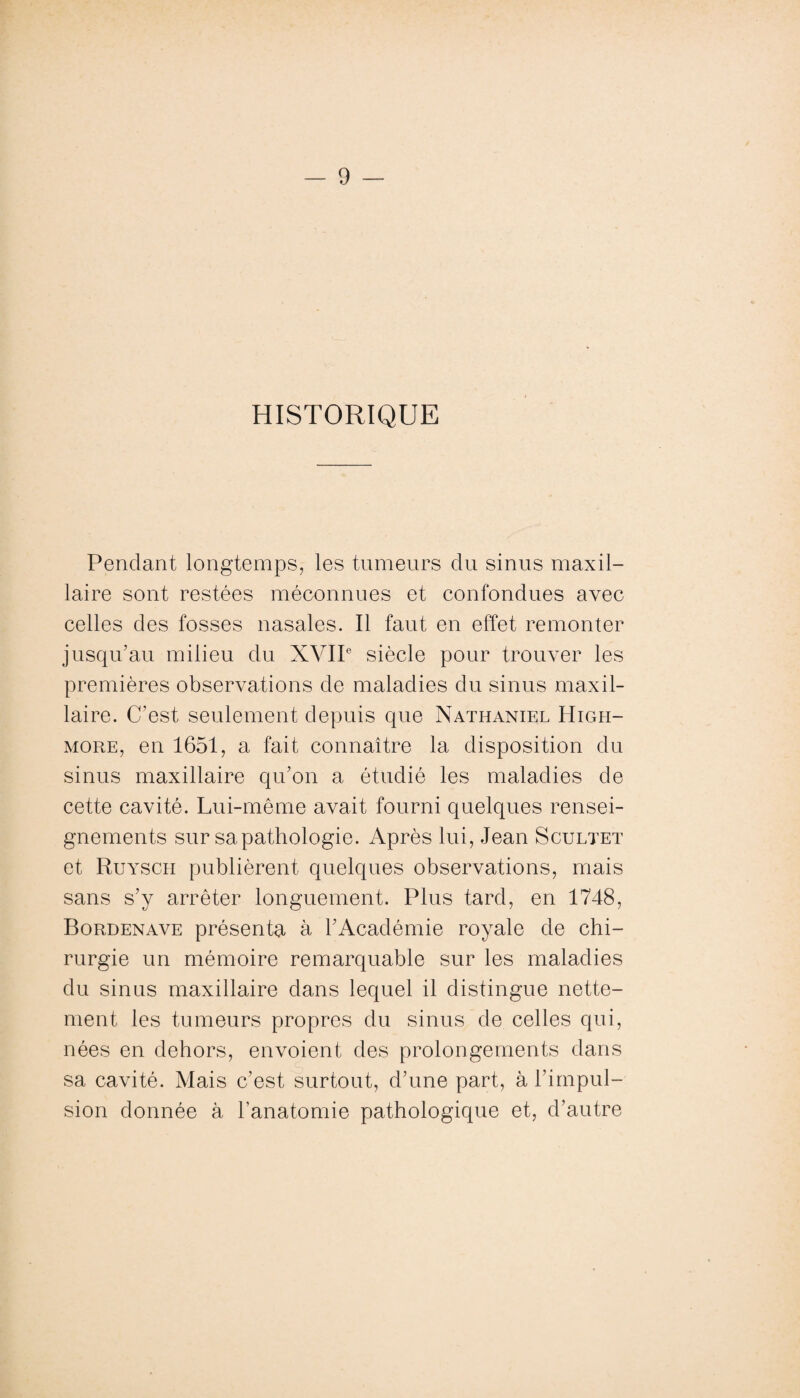 HISTORIQUE Pendant longtemps, les tumeurs du sinus maxil¬ laire sont restées méconnues et confondues avec celles des fosses nasales. Il faut en effet remonter jusqu’au milieu du XVIIe siècle pour trouver les premières observations de maladies du sinus maxil¬ laire. C’est, seulement depuis que Nathaniel Higpi- more, en 1651, a fait connaître la disposition du sinus maxillaire qu’on a étudié les maladies de cette cavité. Lui-même avait fourni quelques rensei¬ gnements sur sa pathologie. Après lui, Jean Scultet et Ruyscii publièrent quelques observations, mais sans s’y arrêter longuement. Plus tard, en 1748, Bordenave présenta à l’Académie royale de chi¬ rurgie un mémoire remarquable sur les maladies du sinus maxillaire dans lequel il distingue nette¬ ment les tumeurs propres du sinus de celles qui, nées en dehors, envoient des prolongements dans sa cavité. Mais c'est surtout, d’une part, à l’impul¬ sion donnée à l’anatomie pathologique et, d’autre