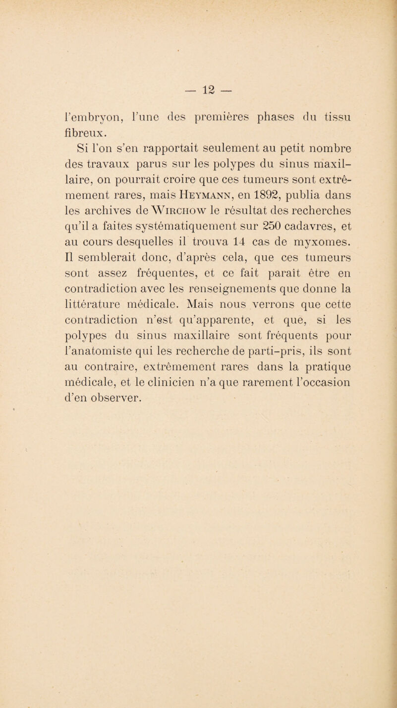 l'embryon, Tune des premières phases du tissu fibreux. Si l’on s’en rapportait seulement au petit nombre des travaux parus sur les polypes du sinus maxil¬ laire, on pourrait croire que ces tumeurs sont extrê¬ mement rares, mais Heymann, en 1892, publia dans les archives deWmcnow le résultat des recherches qu’il a faites systématiquement sur 250 cadavres, et au cours desquelles il trouva 14 cas de myxomes. Il semblerait donc, d’après cela, que ces tumeurs sont assez fréquentes, et ce fait paraît être en contradiction avec les renseignements que donne la littérature médicale. Mais nous verrons que cette contradiction n’est qu’apparente, et que, si les polypes du sinus maxillaire sont fréquents pour l’anatomiste qui les recherche de parti-pris, ils sont au contraire, extrêmement rares dans la pratique médicale, et le clinicien n’a que rarement l’occasion d’en observer.