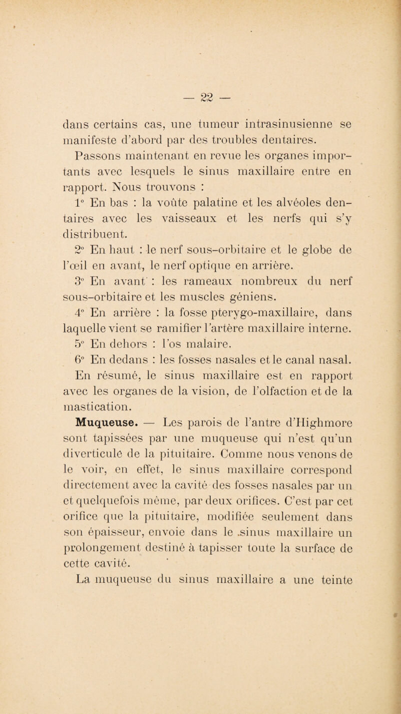 dans certains cas, une tumeur intrasinusienne se manifeste d’abord par des troubles dentaires. Passons maintenant en revue les organes impor¬ tants avec lesquels le sinus maxillaire entre en rapport. Nous trouvons : 1° En bas : la voûte palatine et les alvéoles den¬ taires avec les vaisseaux et les nerfs qui s’y distribuent. 2° En haut : le nerf sous-orbitaire et le globe de l’œil en avant, le nerf optique en arrière. 3° En avant : les rameaux nombreux du nerf sous-orbitaire et les muscles géniens. 4° En arrière : la fosse pterygo-maxillaire, dans laquelle vient se ramifier l’artère maxillaire interne. 5° En dehors : l’os malaire. 6° En dedans : les fosses nasales et le canal nasal. En résumé, le sinus maxillaire est en rapport avec les organes de la vision, de l’olfaction et de la mastication. Muqueuse. — Les parois de l’antre d’Highmore sont tapissées par une muqueuse qui n’est qu’un diverticule de la pituitaire. Comme nous venons de le voir, en effet, le sinus maxillaire correspond directement avec la cavité des fosses nasales par un et quelquefois même, par deux orifices. C’est par cet orifice que la pituitaire, modifiée seulement dans son épaisseur, envoie dans le .sinus maxillaire un prolongement destiné à tapisser toute la surface de cette cavité. La muqueuse du sinus maxillaire a une teinte