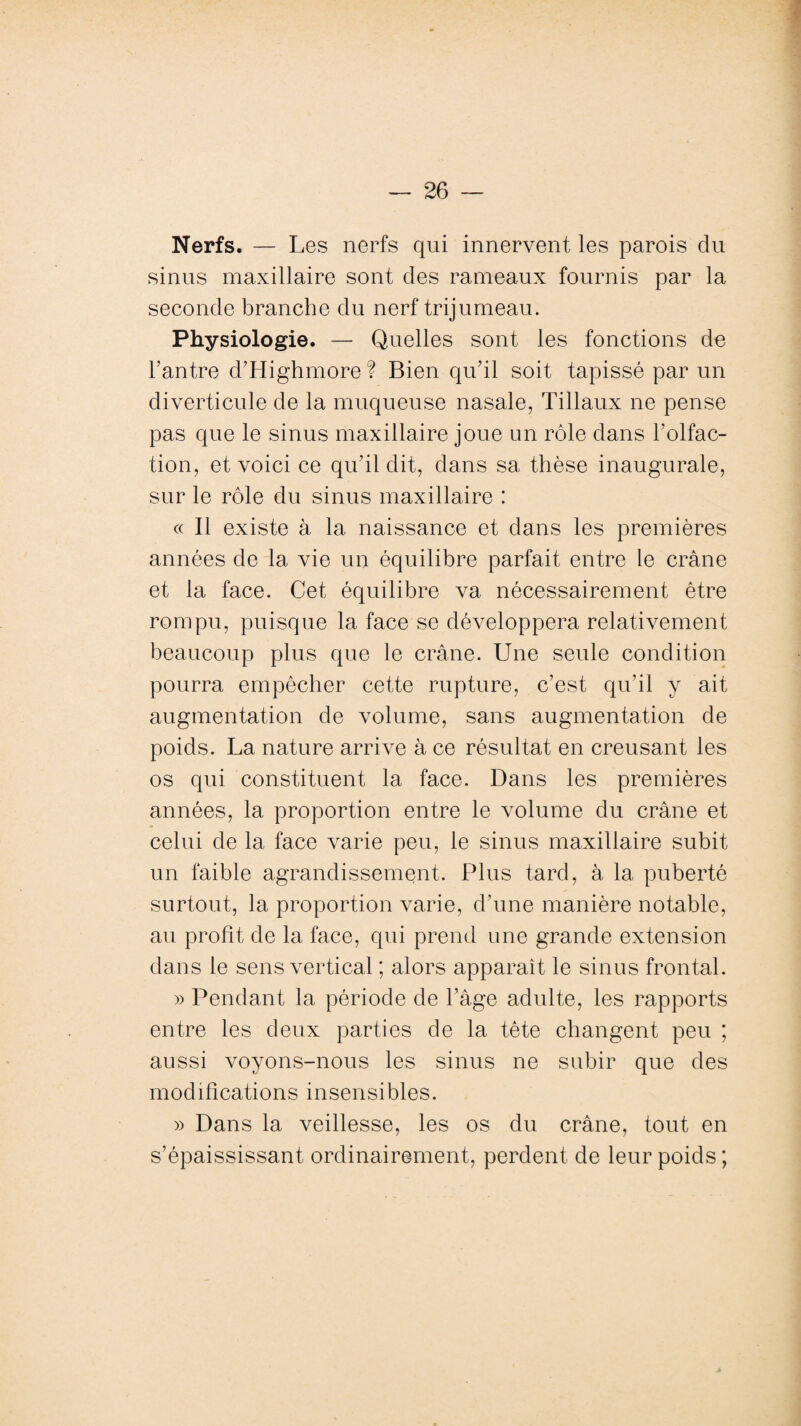 Nerfs. — Les nerfs qui innervent les parois du sinus maxillaire sont des rameaux fournis par la seconde branche du nerf trijumeau. Physiologie. — Quelles sont les fonctions de l’antre d’Highmore ? Bien qu’il soit tapissé par un diverticule de la muqueuse nasale, Tillaux ne pense pas que le sinus maxillaire joue un rôle dans l’olfac¬ tion, et voici ce qu’il dit, dans sa thèse inaugurale, sur le rôle du sinus maxillaire : « Il existe à la naissance et dans les premières années de la vie un équilibre parfait entre le crâne et la face. Cet équilibre va nécessairement être rompu, puisque la face se développera relativement beaucoup plus que le crâne. Une seule condition pourra empêcher cette rupture, c’est qu'il y ait augmentation de volume, sans augmentation de poids. La nature arrive à ce résultat en creusant les os qui constituent la face. Dans les premières années, la proportion entre le volume du crâne et celui de la face varie peu, le sinus maxillaire subit un faible agrandissement. Plus tard, à la puberté surtout, la proportion varie, d’une manière notable, au profit de la face, qui prend une grande extension dans le sens vertical ; alors apparaît le sinus frontal. » Pendant la période de l’âge adulte, les rapports entre les deux parties de la tête changent peu ; aussi voyons-nous les sinus ne subir que des modifications insensibles. » Dans la veillesse, les os du crâne, tout en s’épaississant ordinairement, perdent de leur poids ;