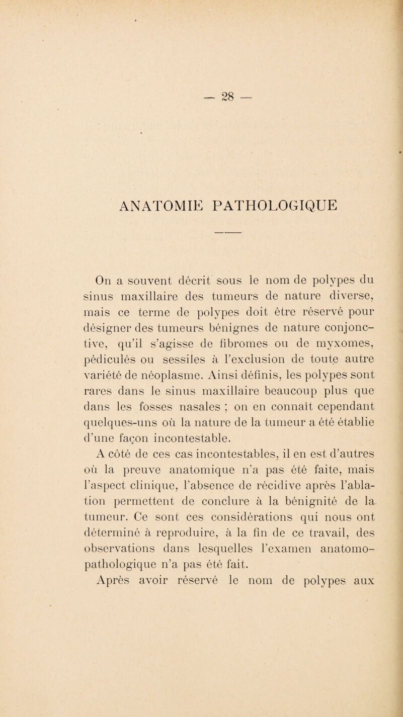 ANATOMIE PATHOLOGIQUE On a souvent décrit sous le nom de polypes du sinus maxillaire des tumeurs de nature diverse, mais ce terme de polypes doit être réservé pour désigner des tumeurs bénignes de nature conjonc¬ tive, qu'il s’agisse de fibromes ou de myxomes, pédiculés ou sessiies à l’exclusion de toute autre variété de néoplasme. Ainsi définis, les polypes sont rares dans le sinus maxillaire beaucoup plus que dans les fosses nasales ; on en connaît cependant quelques-uns où la nature de la tumeur a été établie d’une façon incontestable. A côté de ces cas incontestables, il en est d’autres où la preuve anatomique n’a pas été faite, mais l’aspect clinique, l’absence de récidive après l’abla¬ tion permettent de conclure à la bénignité de la tumeur. Ce sont ces considérations qui nous ont déterminé à reproduire, à la fin de ce travail, des observations dans lesquelles l’examen anatomo¬ pathologique n’a pas été fait. Après avoir réservé le nom de polypes aux