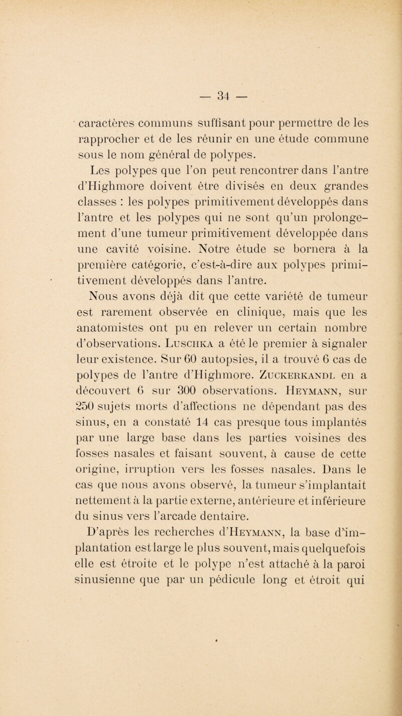 caractères communs suffisant pour permettre de les rapprocher et de les réunir en une étude commune sous le nom général de polypes. Les polypes que Ton peut rencontrer dans l’antre d’Highmore doivent être divisés en deux grandes classes : les polypes primitivement développés dans l’antre et les polypes qui ne sont qu’un prolonge¬ ment d’une tumeur primitivement développée dans une cavité voisine. Notre étude se bornera à la première catégorie, c’est-à-dire aux polypes primi¬ tivement développés dans l’antre. Nous avons déjà dit que cette variété de tumeur est rarement observée en clinique, mais que les anatomistes ont pu en relever un certain nombre d’observations. Luschka a été le premier à signaler leur existence. Sur 60 autopsies, il a trouvé 6 cas de polypes de l’antre d’Highmore. Zuckerkandl en a découvert 6 sur 300 observations. Heymann, sur 250 sujets morts d’affections ne dépendant pas des sinus, en a constaté 14 cas presque tous implantés par une large base dans les parties voisines des fosses nasales et faisant souvent, à cause de cette origine, irruption vers les fosses nasales. Dans le cas que nous avons observé, la tumeur s’implantait nettement à la partie externe, antérieure et inférieure du sinus vers l’arcade dentaire. D’après les recherches d’HEYMANN, la base dfim- plantation est large le plus souvent, mais quelquefois elle est étroite et le polype n’est attaché à la paroi sinusienne que par un pédicule long et étroit qui