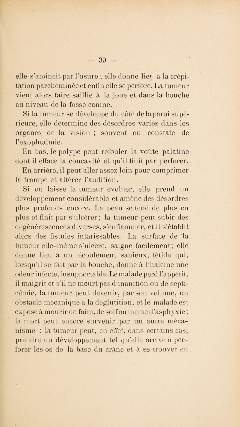 elle s’amincit par l’usure ; elle donne lie^ à la crépi¬ tation parcheminée et enfin elle se perfore. La tumeur vient alors faire saillie à la joue et clans la bouche au niveau de la fosse canine. Si la tumeur se développe du côté de la paroi supé¬ rieure, elle détermine des désordres variés dans les organes de la vision ; souvent on constate de l’exophtalmie. En bas, le polype peut refouler la voûte palatine dont il efface la concavité et qu’il finit par perforer. En arrière, il peut aller assez loin pour comprimer la trompe et altérer l’audition. Si on laisse 1a. tumeur évoluer, elle prend un développement considérable et amène des désordres plus profonds encore. La peau se tend de plus en plus et finit par s’ulcérer; la tumeur peut subir des dégénérescences diverses, s’enflammer, et il s’établit alors des fistules intarissables. La surface de la tumeur elle-même s’ulcère, saigne facilement; elle donne lieu à un écoulement sanieux, fétide qui, lorsqu’il se fait par la bouche, donne à l’haleine une odeur infecte, insupportable. Le malade perd l’appétit, il maigrit et s’il ne meurt pas d’inanition ou de septi¬ cémie, la tumeur peut devenir, par son volume, un obstacle mécanique à la déglutition, et le malade est exposé à mourir de faim, de soif ou même d’asphyxie ; la mort peut encore survenir par un autre méca¬ nisme : la tumeur peut, en effet, dans certains cas, prendre un développement tel qu’elle arrive à per¬ forer les os de la base du crâne et à se trouver en