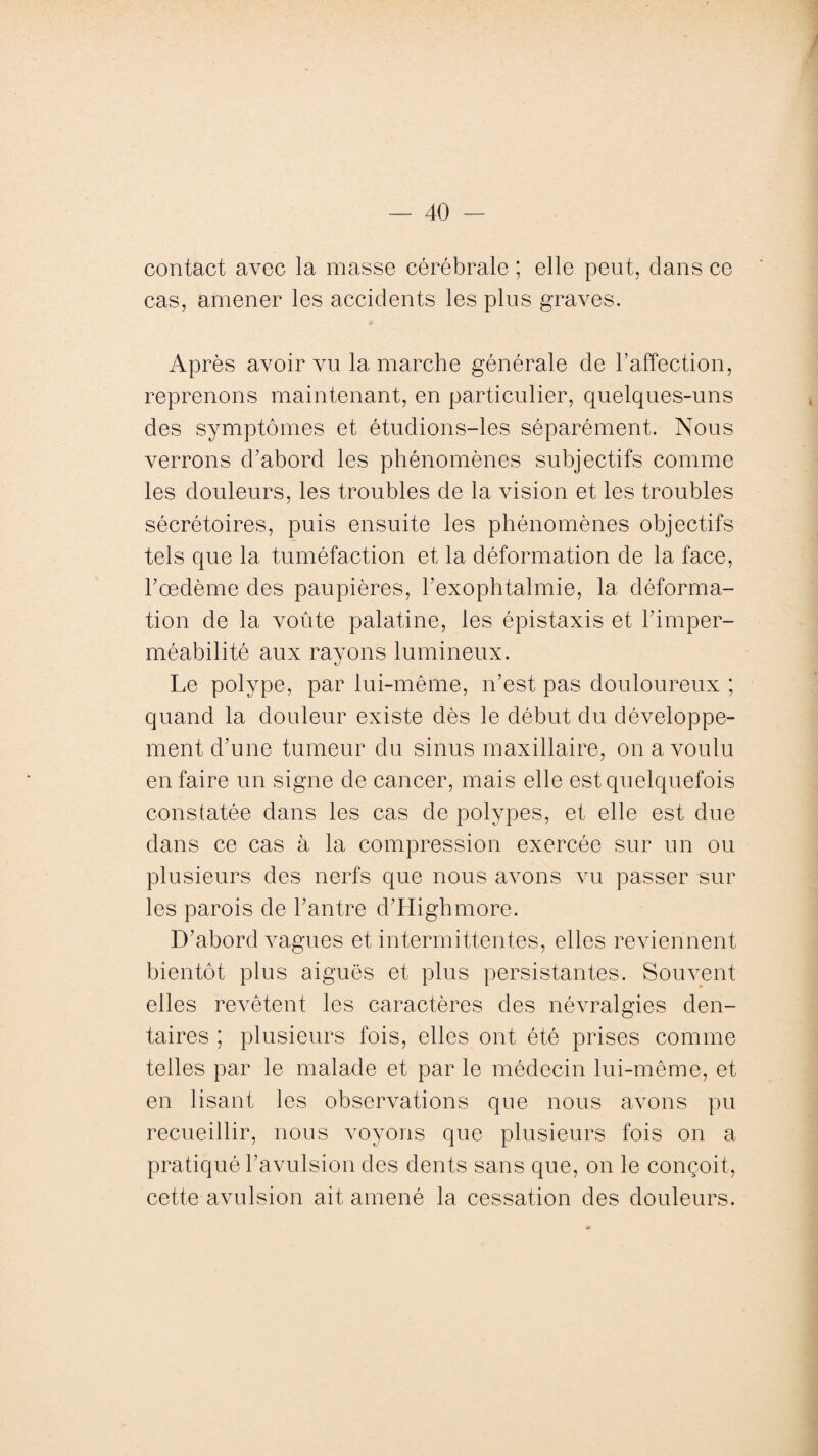 contact avec la masse cérébrale ; elle peut, clans ce cas, amener les accidents les plus graves. Après avoir vu la marche générale de l’affection, reprenons maintenant, en particulier, quelques-uns des symptômes et étudions-les séparément. Nous verrons d’abord les phénomènes subjectifs comme les douleurs, les troubles de la vision et les troubles sécrétoires, puis ensuite les phénomènes objectifs tels que 1a. tuméfaction et la déformation de la face, l’oedème des paupières, l’exophtalmie, la déforma¬ tion de la voûte palatine, les épistaxis et l’imper¬ méabilité aux rayons lumineux. Le polype, par lui-même, n’est pas douloureux ; quand la douleur existe dès le début du développe¬ ment d’une tumeur du sinus maxillaire, on a voulu en faire un signe de cancer, mais elle est quelquefois constatée dans les cas de polypes, et elle est due clans ce cas à la compression exercée sur un ou plusieurs des nerfs que nous avons vu passer sur les parois de l’antre d’Highmore. D’abord vagues et intermittentes, elles reviennent bientôt plus aiguës et plus persistantes. Souvent elles revêtent les caractères des névralgies den¬ taires ; plusieurs fois, elles ont été prises comme telles par le malade et par le médecin lui-même, et en lisant les observations que nous avons pu recueillir, nous voyons que plusieurs fois on a pratiqué l’avulsion des dents sans que, on le conçoit, cette avulsion ait amené la cessation des douleurs.