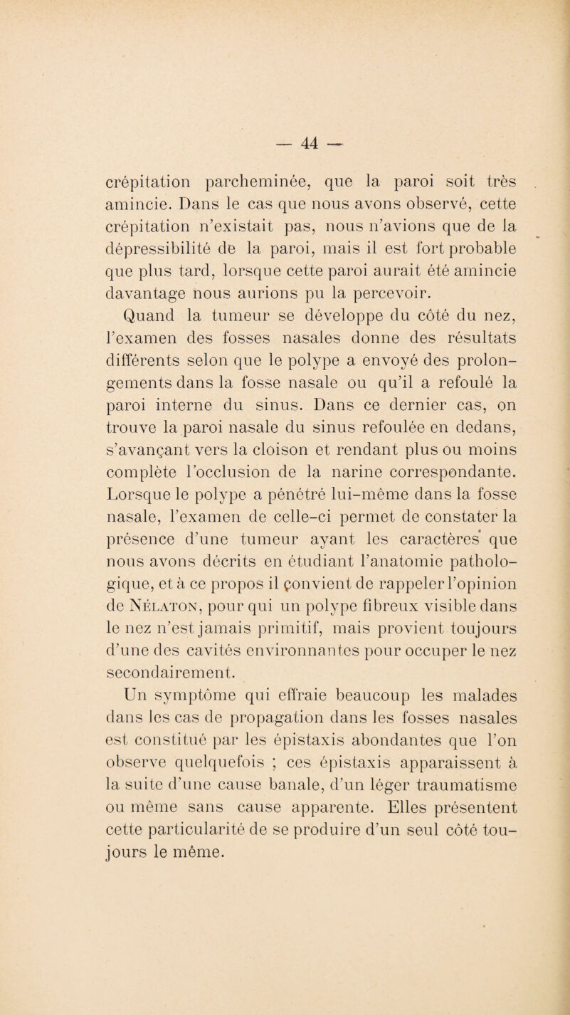 crépitation parcheminée, que la paroi soit très amincie. Dans le cas que nous avons observé, cette crépitation n'existait pas, nous n'avions que de la dépressibilité de la paroi, mais il est fort probable que plus tard, lorsque cette paroi aurait été amincie davantage nous aurions pu la percevoir. Quand la tumeur se développe du côté du nez, l’examen des fosses nasales donne des résultats différents selon que le polype a envoyé des prolon¬ gements dans la fosse nasale ou qu'il a refoulé la paroi interne du sinus. Dans ce dernier cas, on trouve la paroi nasale du sinus refoulée en dedans, s’avançant vers la cloison et rendant plus ou moins complète l’occlusion de la narine correspondante. Lorsque le polype a pénétré lui-même dans la fosse nasale, l'examen de celle-ci permet de constater la présence d’une tumeur ayant les caractères que nous avons décrits en étudiant l’anatomie patholo¬ gique, et à ce propos il çonvient de rappeler l’opinion de Nélaton, pour qui un polype fibreux visible dans le nez n’est jamais primitif, mais provient toujours d’une des cavités environnantes pour occuper le nez secondairement. Un symptôme qui effraie beaucoup les malades dans les cas de propagation dans les fosses nasales est constitué par les épistaxis abondantes que l’on observe quelquefois ; ces épistaxis apparaissent à la suite d’une cause banale, d’un léger traumatisme ou même sans cause apparente. Elles présentent cette particularité de se produire d’un seul côté tou¬ jours le même.