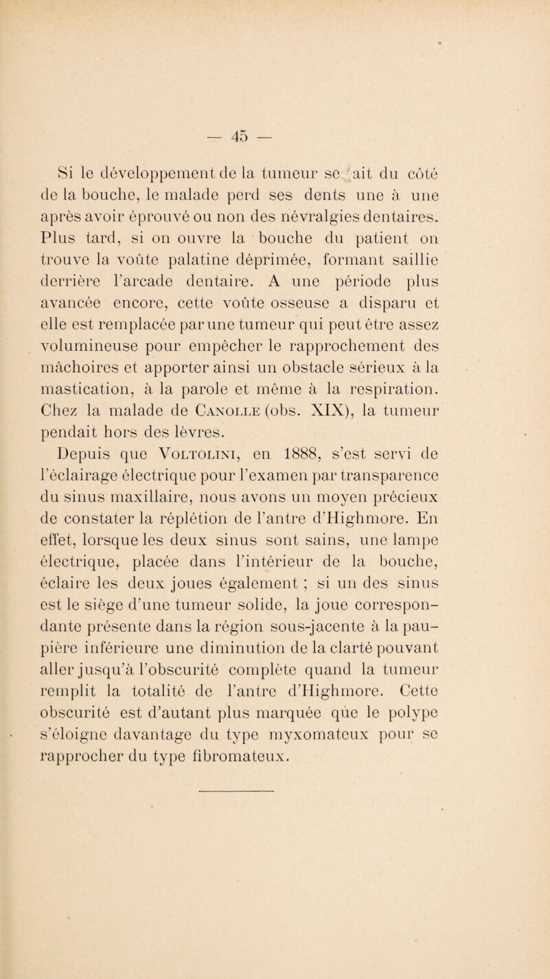 Si le développement de la tumeur se ait du côté de la bouche, le malade perd ses dents une à, une après avoir éprouvé ou non des névralgies dentaires. Plus tard, si on ouvre la bouche du patient on trouve la voûte palatine déprimée, formant saillie derrière l’arcade dentaire. A une période plus avancée encore, cette voûte osseuse a disparu et elle est remplacée par une tumeur qui peut être assez volumineuse pour empêcher le rapprochement des mâchoires et apporter ainsi un obstacle sérieux à la mastication, à la parole et même à la respiration. Chez la malade de Canolle (obs. XIX), la tumeur pendait hors des lèvres. Depuis que Voltolini, en 1888, s’est servi de l’éclairage électrique pour l’examen par transparence du sinus maxillaire, nous avons un moyen précieux de constater la réplétion de l’antre d’Highmore. En effet, lorsque les deux sinus sont sains, une lampe électrique, placée dans l’intérieur de la bouche, éclaire les deux joues également ; si un des sinus est le siège d’une tumeur solide, la joue correspon¬ dante présente dans la région sous-jacente à la pau¬ pière inférieure une diminution de la clarté pouvant aller jusqu’à l’obscurité complète quand la tumeur remplit la totalité de l’antre d’Highmore. Cette obscurité est d’autant plus marquée que le polype s’éloigne davantage du type myxomateux pour se rapprocher du type fibromateux.